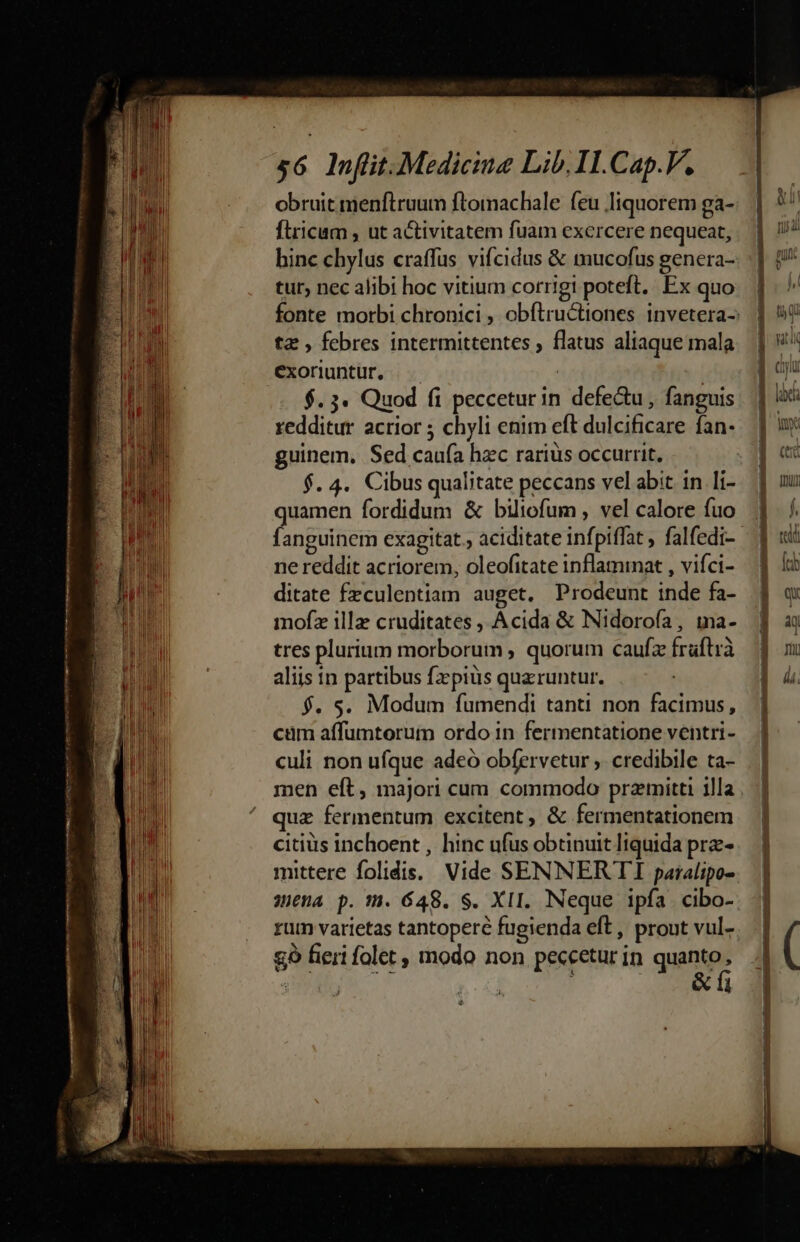 obruit menftruum ftomachale feu liquorem ga- firicum , ut activitatem fuam exercere nequeat, tur, nec alibi hoc vitium corrigi poteft. Ex quo ta , febres intermittentes ; flatus aliaque mala exoriuntür, | | $. 3. Quod fi pecceturin defe&amp;u, fanguis redditur acrior 5 chyli enim eft dulcificare fan- guinem, Sed caufa hzc rariüs occurrit, $. 4. Cibus qualitate peccans vel abit in li- quamen fordidum &amp; biliofum , vel calore fuo ne reddit acriorem, oleofitate inflammat , vifci- ditate fzculentiam auget. Prodeunt inde fa- mofz illa cruditates , Acida &amp; Nidorofa, ina- tres plurium morborum ; quorum caufz fraftrà aliis in partibus fz pius quaruntur. $. s. Modum fumendi tanti non facimus, cüm affumtorum ordo in fermentatione ventri- culi non ufque adeó obfervetur ,. credibile ta- quz fermentum excitent, &amp; fermentationem citiüs inchoent , hinc ufus obtinuit liquida prz- mittere folidis.. Vide SENNERTI paralipo- £o fieri folet modo non peccetur in quanto, ES | |... &amp;fi c—ROonEomecc teo qs 3 Me mt n o nq npn rca E eec pom Wo en TOP t mn Wuyvi