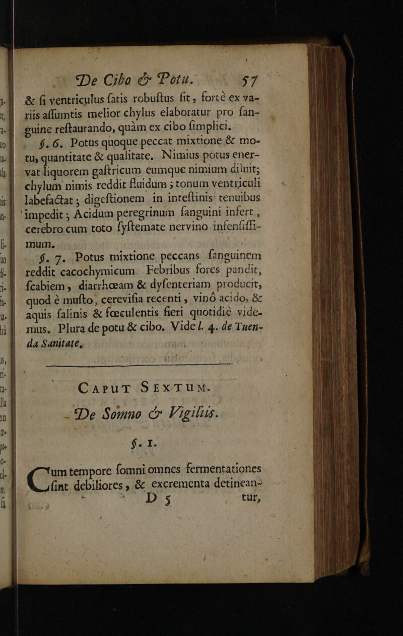«De Cibo e Pata. 77 &amp; fi ventriculus fatis robuftus fit, forte ex va- riis affumtis melior chylus elaboratur pro fan- guine reftaurando, quàm ex cibo fimplici. $.6. Potus quoque peccat mixtione &amp; mo- tu, quantitate &amp; qualitate. Nimius potus ener- vat liquorem gaftricum eumque nimium diluit; chylum nimis reddit fluidum 5 tonum ventriculi labefa&amp;at ; digeftionem in inteftinis: tenuibus cerebro cum toto fyftemate nervino infen(iffz- mum. ! f. 7. Potus mixtione peccans fanguinem reddit cacochymicum. Febribus fores pandit, fcabiem ,. diarrhaeam &amp; dyfenteriam. producit, quod é mufto, cerevifia recenti , vinó acido, &amp; aquis falinis &amp; faeculentis fieri. quotidie vide- mus. Plura de potu &amp; cibo. Vide. 4. de Tuen- da Satnitate, CaruT SrxTUuUM. - IDe Semio à Vigilus. Sb. um tempore fomni omnes fermentationes NA afint debiliores , &amp; excrementa detinean- TA i T SSHIR $ Au T BA