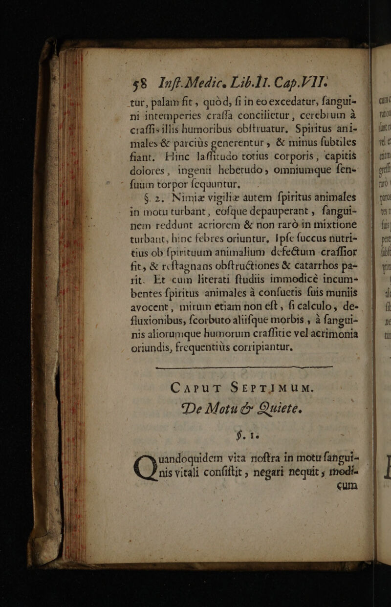 $8 Inf. Medic. Lib.11. Cap.V1I. tur, palam fit , quód, fi in eo excedatur, fangui- ni intemperies craffa concilietur , cerebrum à craffis illis humoribus obftruatur, Spiritus ani- males &amp; parciüs generentur ; &amp; minus fubtiles fiant, Hinc laffitudo totius corporis, capitis dolores, ingeni hebetudo ; omniumque fen- fuum torpor fequuntur. $.2. Nimiz vigili: autem fpiritus animales in motu turbant , eofque depauperant , fangui- nem reddunt acriorem &amp; non raró in mixtione turbant, hinc febres oriuntur, Ipfe fuccus nutri- tius ob fpirituum animalium. defe&amp;tum -craffior fit, &amp; r« ftagnans obftructiones &amp; catarrhos pa- rit. Et cum literati fludiis immodicé incum- bentes fpiritus animales à confuetis fuis muniis avocent, mirum etiam non eft, ficalculo, de- fluxionibus, fcorbuto aliifque morbis , à fangui- nis aliorumque humorum craffitie vel acrimonia oriundis, frequentius corripiantur. A CaruT SEPTIMUM. De Motu c Quiete. $. 1. fw uandoquidem vita noftra in motufangui- nis vitali confiftit ; negari nequit ; rnedi- cum ————HOÉ—— M t3 Ln 1 e, -—r Be— qu. vatior | lintc 1 «e | eum —Á