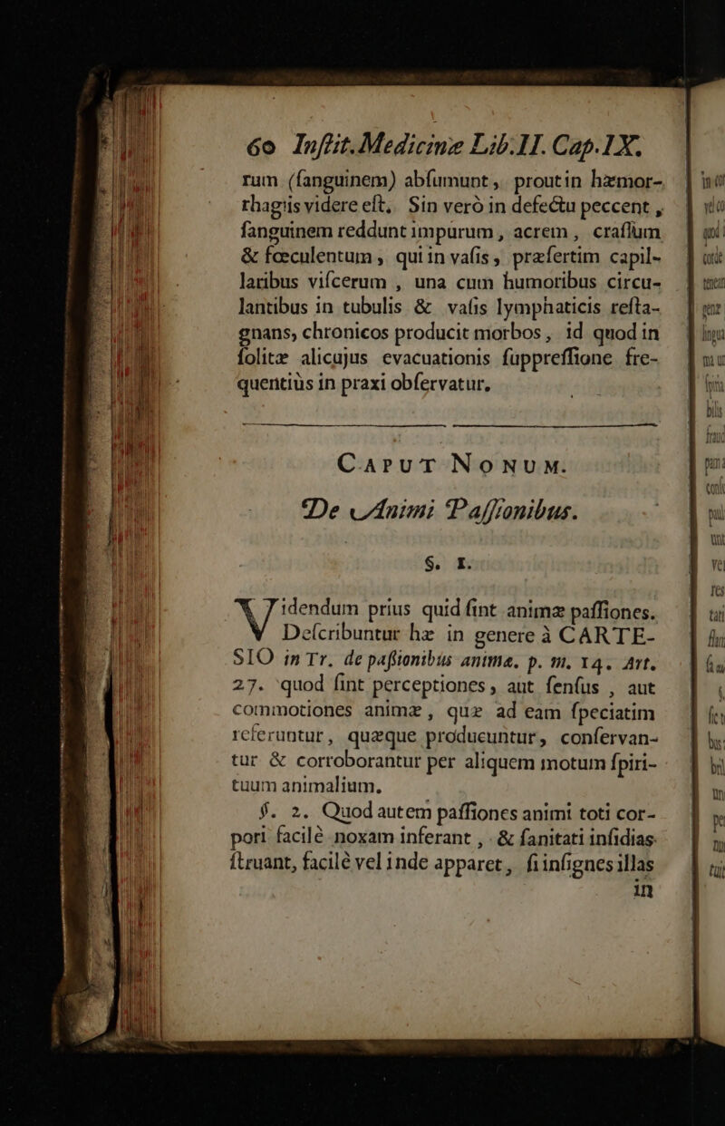 —Q rum (fanguinem) abfumunt ,. proutin hzmor- rhagiis videre eft, Sin veró in defectu peccent , fanguinem reddunt impurum , acrem , craflüm &amp; feeculentum , quiin vafis, praefertim capil- laribus vifcerum , una cum humoribus circu- lantibus in tubulis &amp; | vafis lymphaticis refta- gnans, chronicos producit morbos, id quodin folitz alicajus evacuationis fuppreffione fre- quentius in praxi obfervatur, CAPUT NONUM. De nimi PPaffranibus. : $. I. , J idendum prius. quid fint animz paffiones. e(cribuntur hz in genere à CARTE- SIO in Tr. de paffionibus antma. p. m. 14. Att. 27. 'quod fint perceptiones, aut fenfus , aut commotiones animx , quz ad eam fpeciatim reteruntur, quaque produeuntur, confervan- tur &amp; corroborantur per aliquem motum fpiri- tuum animalium. $. 2. Quodautem paffioncs animi toti cor- pori facilé noxam inferant , - &amp; fanitati infidias. fLruant, facile vel inde apparet, fiinfignes illas 1
