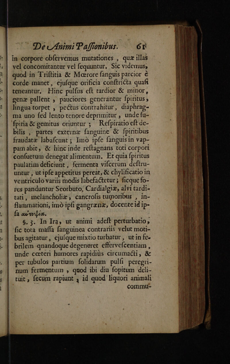 t DevAnuimiPaffonibus. /— 6t *| In corpore obfervemus mutationes , quie illas | vel concomitantur vel fequuntur, Sic videmus; .| quod in Triflitia &amp; Moerore fanguis parcior € corde manet , ejufque orificia conftricta quafi | teneantur, Hinc pulfus cft tardior &amp; minor, lingua torpet , pectus contrahitur , diaphrag- | ma uno fed lento tenore deprimitur ; unde fu- | fpitia&amp; gemitus oriuntur ; — Refpiratio eft de- | bilis , partes externe fanguine &amp; fpiritibus fraudatz labafcunt ; Imó ipfe fanguisin vap- pamabit, &amp; hinc inde reftagnans toti corpori confuetum denegat alimentum. Et quia fpiritus paulatim deficiunt , fermenta vifcerum deftru- untur , ut ipfe appetitus pereat, &amp; chylificatio in ventriculo variis modis labefactetur; ficque fo- res panduntur Seorbuto, Cardialgiz, alvi tardi- tati, melancholiz ; cancrofis tumoribus , in- flammationi, imó ipfi gangrznz, docente id ip- Ía aw qoo. | $.3. In Ira, ut animi adeft perturbatio, fic tota maffa fanguinea contrariis velut moti- busagitatur, ejufque mixtio turbatur, utin fe- brilem -qnandoque degeneret. effervefcentiam , unde cceteri humores rapidiüs circumacti , &amp; per tubulos partium folidarum pulfi peregri- num fermentum , quod ibi diu fopitum deli- tuit , fecum rapiunt 4 id quod liquori animali commtu-