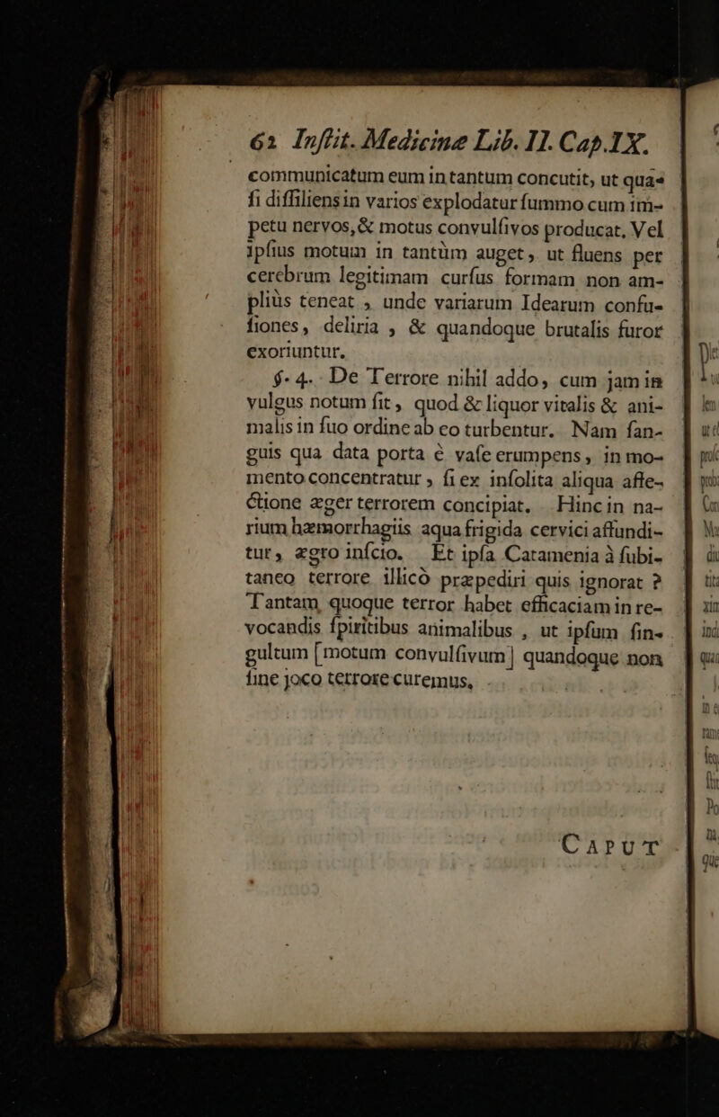 communicatum eum in tantum concutit, ut qua» fi diffiliensin varios explodatur fummo cum 1m- petu nervos, &amp; motus convulfivos producat, V el ipfius motum in tantüm auget ,. ut fluens per cerebrum legitimam curfus formam non am- pliüs teneat , unde variarum Idearum confu- fiones, deliria , &amp; quandoque brutalis furor exoriuntur. $- 4.. De Terrore nihil addo, cum jam in yulgus notum fit, quod &amp; liquor vitalis &amp; ani- malis in fuo ordine ab eo tutbentur. Nam fan- guis qua data porta € vafe erumpens, in mo- mento concentratur ; fiev infolita aliqua affe- Cone ager terrorem concipiat, Hincin na- rium hzmorrhagiis aqua frigida cervici affundi- tur, egto inícdo. Et ipía Catamenia à fubi- taneo terrore illicó przpediri quis ignorat ? Tantam, quoque terror habet efficaciamin re- vocandis fpiritibus animalibus , ut ipfum fin- gultum [motum convulfivum | quandoque non fine joco terrore curemus,