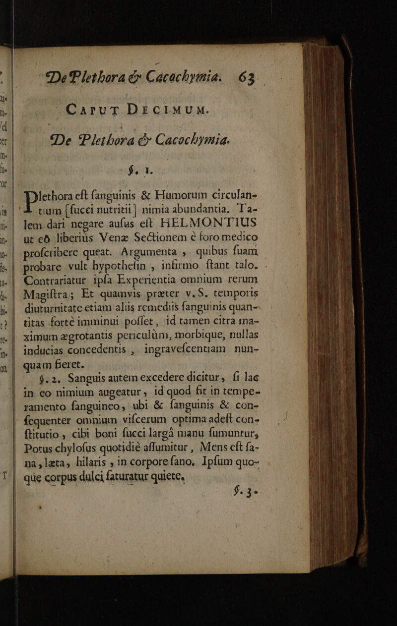 CaruT DzciMun. 2De Pletbora &amp; C acocbymia. $. 1. lethora eft fanguinis &amp; Fiumorum circulan- tium [fucci nutriti]. nimia abundantia. Ta- lem dari negare aufas elt HELMONTIUS ut eó liberius Venz Sectionem 6 foro medico profciibere queat. Argumenta , quibus fuam probare vult hypothefin , infirmo ftant talo. Contrariatur. ipfa Experientia ompium rerum Magiflra; Et quamvis preter v.$. temporis diuturnitate etiam aliis remediis fanguinis quan- titas forte imminui poffet, 1d tamen citra ma- ximum agrotantis periculum, morbique, nullas inducias concedentis , ingravefcenuam nun- quam fieret. j.2. Sanguis autem excedere dicitur, íi lae in eo nimium augeatur, id quod fit in tempe- ramento fanguineo ubi &amp; fanguinis &amp; con- fequenter omnium vifcerum optima adeft con- ftitutio , cibi boni fucci largà manu fumuntur, Potus chylofus quotidie aflumitur , Mens eft fa- na lata, hilaris ; in corporefano, Ipfum quo- que corpus dulci faturatur quiete. $.3-