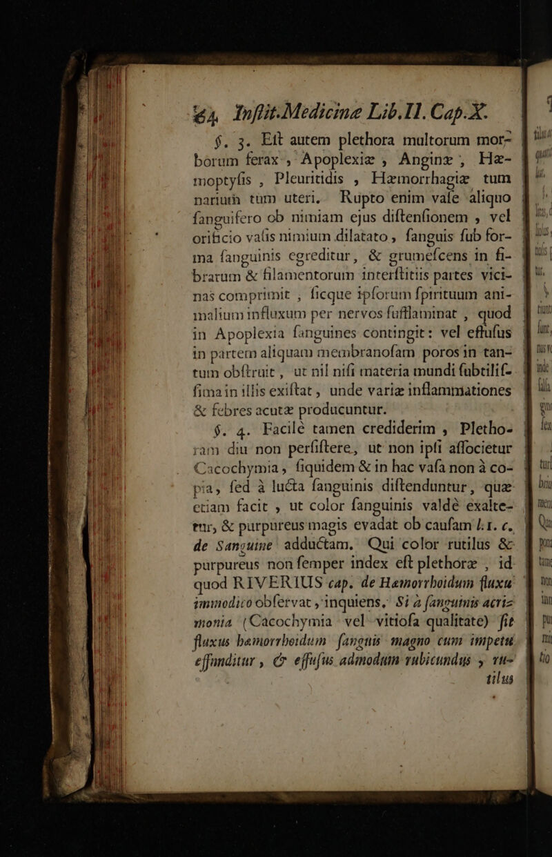 $. 3. Ett autem plethora multorum mor- | borum ferax; A poplexiz ; Anginz , He- moptyfis , Pleuritidis , Hamorrhagize. tum narius tüm uteri, Rupto enim vale aliquo fanguifero ob nimiam ejus diftenfionem , vel lA co valis nimium dilatato , fanguis fub for- ma fanguinis egreditur, &amp; grumefcens in fi- brarum &amp; fila iertgrdth iticekfitls partes vici- nas comprimit , ficque ipforum fprrituum ani- malium influxum per nervos fufflaminat , quod in Apoplexia fanguines contingit: vel 'effüfui in partem aliquam riedibidtiofa porosin tan- tum obítruit , ut nil nifi materia mundi fubtilif- . | fimain illis exiftat,, unde variz inflammiationes &amp; oss acut&amp; producuntur. . 4. Facilé tamen crediderim , Pletho- am Sid non perfiftere, ut non ipfi affocietur C Cacochymia , fiquidem &amp; in hac vafa non à co- | | piat fed à lucta fanguinis diftenduntur, quz | etiam facit , ut color fanguinis valdé exalte- | tir, &amp; purpureus magis evadat ob caufam Lr. e. | de Sanjuine: adductam. Qui color rutilus &amp; | urpureus non femper index eft plethorz , id. | quod RIVERIUS cap. de Hamorrboidum fluxu | iminodico obfervat ,'inquiens, Si 2 fanguinis acriz monia (Cacochymia - vel vitiofa qualitate) ft fluxus bamorrboidum | fanguis: magno cum. impetu... effanditur , C effu[us admodum vubicundus , vu- tilus