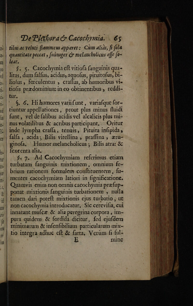 De latbora c Cacocbymia. «6$ leat. $. s. Cacochymia efl vitiofa fanguinis qua- $. 6. Hihumores vartifunt, vartafque for- tiuntur appellationes , prout plus minus fluidt funt, vel de falibus acidis vel alcalicis plus mi- falfa , acida; Bilis vitellina ; praffina , aru- $« 7. .Ad Cacochymiam referimus. etiam turbatam fanguinis. mixtionem , omnium fe- brium rationem formalem couftituentem , fu- tamen dari poteft mixtionis ejus türbatio , ut non cacochymia introducatur, Sic cerevifia, cui innatant muícaz: &amp; alia peregrina corpora , im- pura quidem. &amp; fordida dicitur, fed ejufdem minimarum &amp; infenfibilium particularum mix- tio integra adhuc cft &amp; farta, Verüm fi ful- L mine
