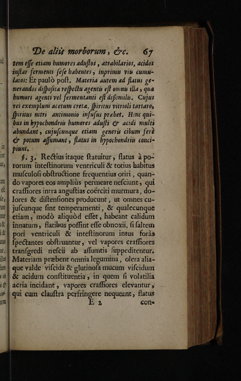 tem effe eiiam bumores adu[los , atrabilarios, acidos inflav ferment fefe babentes , inprimis vii cumu- latos: Et pauló poft. Materia autem ad flatus ge- nerandos difpofia refpetu agentis eft omnis illa , qua | humeri agenti vel fermentanti eft difimili. | Cujus | Tél exemplum acetum creta, [piritus vitrioli tartaro, fpiritus nitri antimonio. infufus praebet. Hinc qui- bus in bypocbondriis bumores adufli € acidi multi | abundant , cuju[cunque etiam. generis. cibum fer? | € pom affumant , flatus in. bypochondriis conci- Rp pint. Ti $.3, ReGiusitaque ftatuitur, flatus à po- | rorum inteftinorum ventriculi &amp; totius habitus mufculofi ob(tructione frequentius oriri , quan- 't | do vapores eos aniplius permeare nefciunt, qui | craffiores intra anguflias coérciti murmura, do- l| lores &amp; diftenfiones producunt, ut omnes cu- ju(cunque fint temperamenti, &amp; quàálecunque li! | etiam, modó aliquód effet, habeant calidum £ innatum , flatibus poffint effe obnoxii, fi faltem Ik] pori ventriculi &amp; inteflinorum intus foràs i5 | fpectantes obftruantur, vel vapores craffiores W,F tranfgredi nefceii ab affumtis fuppeditentur, jlus | Materiam praebent omnia legumina , olera alia- im que valde vifcida &amp; glutinofa mucum vifcidum ii| &amp; acidum conftituentia, 1n quem fi volatilia i| acria incidant, vapores craffores elevantur ; i^ | qui cum clauftra perfringere nequeant, flatus m E Cor. | j ul ri— —c -— Rz zi