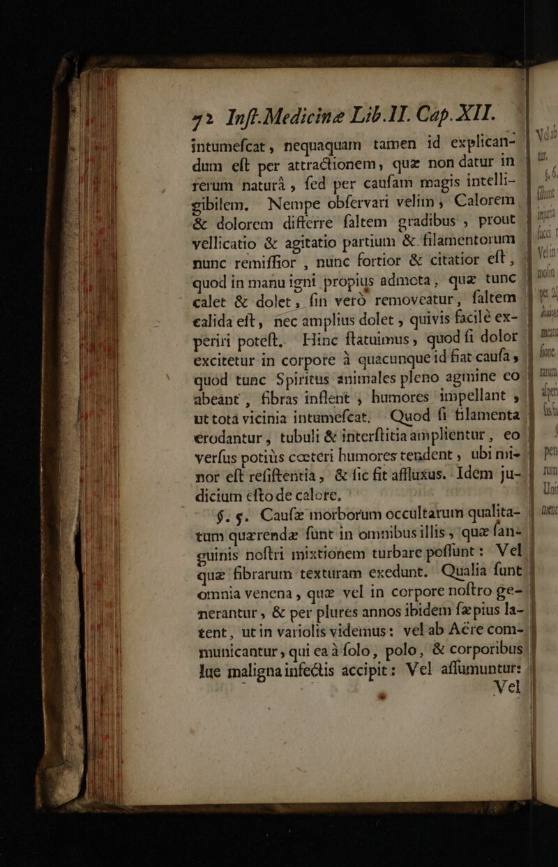 gibilem. Nempe obfervari velim, Calorem &amp; dolorem difterre faltem gradibus , prout vellicatio &amp; agitatio partium &amp;. filamentorum nunc remiffior , nunc fortior &amp; citatior eft, quod in manu igni propius admota, qua tunc calet &amp; dolet, fin vetó removeatur, faltem ealida eft, nec amplius dolet ; quivis facilé ex- perii poteft, — Hinc flatuimus, quod fi dolor quod tunc Spiritus animales pleno agmine co veríus potius coetéri humores tendent , ubi mi» nor eft refiftentia, &amp; fic fit affluxus.- Idem ju- dicium efto de calore, $. $. Caufa morborum occultarum qualita- dj pu 1 Tu] $6 Uu I mex nerantur , &amp; per plures annos ibidem fzpius la- tent, utin variolis videmus: vel ab Acre com- lue malignainfe&amp;tis accipit: Vel affumuntur: ' Vel det» oc