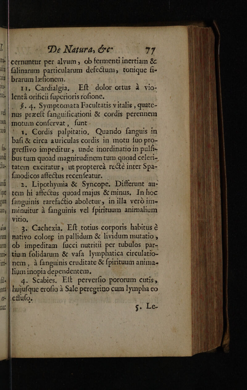 | cernuntur per alvum , ob ferment inertiam &amp; | falinarum particularum defectum, tonique fi | brarum le(ionem. 11, Cardialgia, Eft dolor ortus à vio- lent orificii fuperioris rofione. $. 4. Symptomata Facultatis v italis , quate- , nus przeít fanguificationi &amp; cordis pérennem l| motum confervat, funt 10 |'. 1, Cordis palpitatio, Quando fanguis 1n bafi &amp; circa auriculas cordis in motu fuo pro- 1e | greffivo impeditur, unde inordinatio in pulfi- inl | bus tum quoad magnitudinem tum quoad celeri- li-| tatem excitatur, ut proptereà recte inter Spa-- | finodicos affectus recenfeatur. ME| 2. Lipothymia &amp; Syncope. Differunt au- q£ | tem hi affectus quoad majus &amp; minus, In hoc an fanguinis rarefactio aboletur, inilla veró 1m- i | minuitur à fanguinis vel fpirituum animalium | vitio, &amp;4| - 3. Cachexia. Eft totius corporis habitus e mr mativo colore in pallidum &amp; lividum mutatio ; wr|ob impeditam fucci nutriti per tubulos par- ti» | tium folidarum &amp; vafa lymphatica circulatio- i| nem , à fanguinis cruditate &amp; fpirituum anima- | lium inopia dependentem, | fl] - 4. Scabies. Ett. perverfio pororum cutis, nt^] hujufque erofio à Sale peregtino cum lympha co t- | eftufo. uy $. Le-