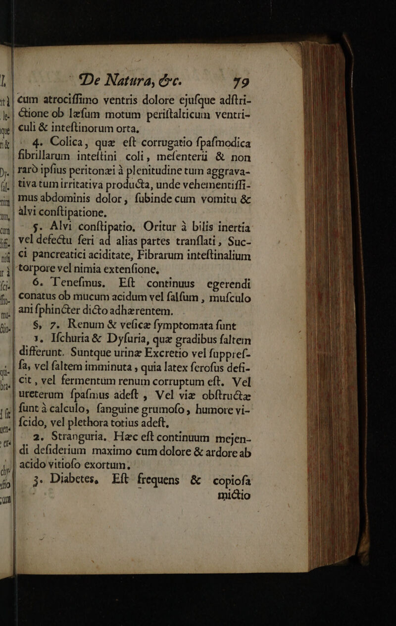 ti le qu qd ). | n Áo un - -:De Natura, ec. 79 |! culi &amp; inteftinorum orta. 4. Colica, que eít corrugatio fpafmodica | fibrillarum inteítini. coli, mefenteriüi &amp; non raró ipfius peritonzi à plenitudine tum aggrava- tiva tum irritativa producta, unde vehemenciffi- | mus abdominis dolor, fubinde cum vornitu &amp; alvi conftipatione. $. Alvi confítipatio, Oritur à bilis inertia vel defectu feri ad alias partes tranflati, Suc- €i pancreatici aciditate, Fibrarum inteftinalium 6. Tenefmus. Eít continuus egerendi conatus ob mucum acidum vel falfum , mufculo $, 7. Renum &amp; velice fymptomata funt 3, Iíchuria&amp; Dyfuria, quz gradibus faltem | differunt. Suntque urina Excretio vel fuppref- | fa, vel faltem imminuta , quia latex ferofus defi- | Cit, vel fermentum renum corruptum eft. Vel |ureterum fpafmus adeft , Vel viz obftructz Ícido, vel plethora totius adeft, |. 2. Stranguria, Hac eft continuum mejen- | di defiderium. maximo cum dolore &amp; ardore ab ' acido vitiofo exortum. |. j. Diabetes, Eft frequens &amp; copiofa | - mictio j ! r j |  |