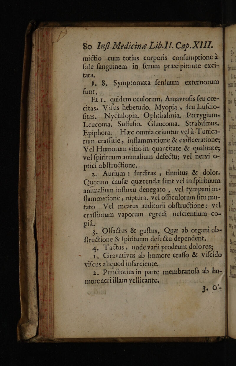 —— M nd cá mem m 8o Inff. Medicine Lib.11. Cap. XII. mico cum totius corporis confumptione à | fale fanguinem. in ferum pracipitante exci- | tata. i ! $. 8. Symptomata fenfuum externorum | funt, | Et 1. quidem oculorum, Arnavrofis feu cce-. ]. Citas. Vilus hebetudo. Myopia ; feu Lufcio- | | fias, Ny&amp;alopia, Ophthalmia, Pterygtum. | Lcucoma. Suffufio. Glaucoma. Strabifmus. Epiphora. Hzc omnia oriuntur vcl à Tunica- | rum craífitie , inflammatione &amp; exulcerationes Vcl Humorum vitio in quantitate &amp; qualitate; | vel fpirituum animalium defectus vel nervi o- | ptici obítructione. | ;. Aurium : furditas , tinnitus &amp; dolor. Quorum caufz quarendz fant vel in fpiritum | flammatione , ruptura, vel officulorum fitu mu- | tato Vel meatus auditorii obftructione: vcl pià. | ;. Olfa&amp;us &amp; guftus, Que ab organi ob-. firu&amp;ione &amp; fpiritunm defectu dependent. 4. Factus, unde varii prodeunt dolores; r. Gravativus ab humore craflo &amp; viícido vifcus aliquod infarciente. 2. Punctoriusin parte membranofa ab. hu- | more acri illam vellicante. |
