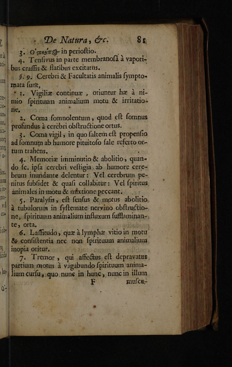 : umm S. E pha ; De Natura, cc. 8r 3. O'goxo7 Q- in perioftio. ane | 4. Tenfivus in parte mernbranofà à vapori- - | bus craffis.&amp; flatibus excitatus. «$29. Cerebri &amp; Facultatis animalis fympto- mata furit, * 1. Vigili: continuz , oriuntur ha à ni- | mio fpintuum animalium motu &amp; irritatio ne, |. 2. Coma fomnolentum , quod eft fomnus | profundus à cerebri obftructione ortus. | 3. Coma vigil ; in quo faltem eft propenfio | ad fomnum ab humore pituitofo fale referto or- tum trahéns. | 4. Memoriz imminutio &amp; abolitio, quan- do íc. ipfa cercbri veftigia; ab . humore cere- ! brum inundante delentur :: Vel. cerebrum. pe- nitus fubfidet &amp; quali collabitur: Vel fpiritus. | animales in-motu &amp; nilxtione peccant. DT. s. Paralyfis ; eft fenfus &amp; motus. abolitio. | à tubülorum in fyftemate nervino obflructio- | ne, fpirituum animalium influxum fufflaminan-; te, orta, i M 6. Laffitudo, qux à lymphz. vitioin motu &amp;confiftentia nec. non: fpiritaum animaliui. | inopia oritur. ouem ! o 7. Tremor , qui .affe&amp;us. eft. depravatus. | partium. motus à vagabundo fpirituum anima- I^ fium curfu s. quo.nune in hunc ; nunc in illum | iuícu- — 1 [- - I