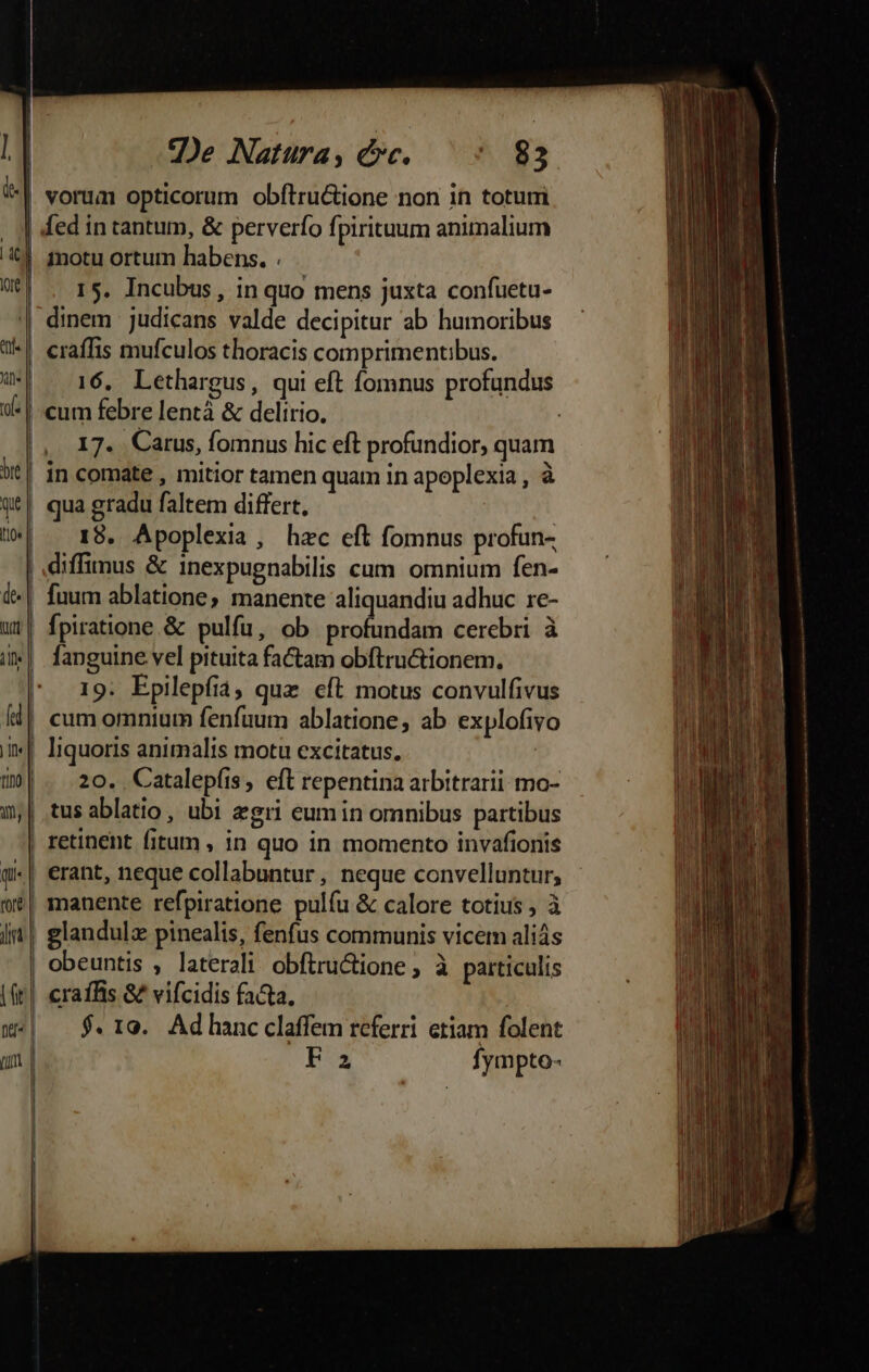 Je Natüra, Qc. 9 g3 | vorum opticorum obftru&amp;ione non in toturmi | ded in tantum, &amp; perverío fpirituum animalium inotu ortum habens. . | . 15. Incubus, in quo mens juxta confuetu- dinem judicans valde decipitur ab humoribus | eraffis mufculos thoracis comprimentibus. 16, Lethargus, qui eft fomnus profundus | cum febre lentà &amp; delirio. | |, 17. Carus, fomnus hic eft profundior, quam | in comate , mitior tamen quam in apoplexia , à qua gradu faltem differt, | .18. Apoplexia, hzc eft fomnus profun- | diffimus &amp; 1nexpugnabilis cum. omnium fen- fuum ablatione, manente aliquandiu adhuc re- fpiratione &amp; pulfu, ob profundam cerebri à fanguine vel pituita factam obftru&amp;ionem. 19. Epilepfiá; quz eft motus convulfivus | cum omnium fenfüum ablatione, ab explofivo | liquoris animalis motu excitatus. : |...20. | Catalepfis, eft repentina arbitrari mo- | tus ablatio, ubi zgri eumin omnibus partibus | retinent fitum , in quo in momento invafionis -| erant, neque collabuntur , neque convelluntur, | manente refpiratione pulíu &amp; calore totius , à | glandulz pinealis, fenfus communis vicem aliás | obeuntis , laterali obftructione , à particulis | craffis G2 vifcidis facta, | $.109. Adhancclaffem referri etiam folent Fa fympto-