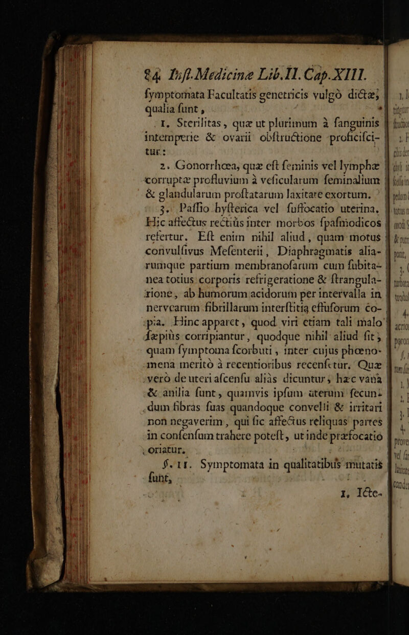 fymptornata Facultatis genetricis vulgó di&amp;tz; | qus funt , . Sterilitas, qua ut plurimum à fanguinis T. nid &amp; ovari obfiructione -proficifci- | tur: i 2. Gonorrheea, quz eft feminis vel lympha corrupta profluvium à veficularum feminalium | &amp; glandularum proftatarum laxitare exortum. ^ f: 3. Paffio byfterica vel fuflocatio uterina. f. Hic affectus rectiüs inter morbos fpafnodicos | refertur. Eft enim nihil aliud , quam motus | convulíivus Mefenterii , Diaphragmatis alia- | rumque partium ineétibiranó él cum fubita- | nea totius; corporis refrigeratione &amp; ftrangula- | zione, ab humorum acidorum per ihnetestia:; in | nervcarum fibrillarum interftitia efluforum €o- | ;pia. Hinc apparct , quod. viri etiam tali malo dzpiüs corripiantur, quodque nihil: aliud. fit j| quam [ymptoma fcorbuti , Inter cujus phoeno- f mena meritó à recentioribus recenfctur, Quz | ;veró de uteri afcenfu aliàs dicuntur; hzc vana | &amp; anilia funt, quamvis ipfum üterum fecun: | .dum fibras fuas quandoque convelii &amp; irritari | non negaverim , qui fic affeGus reliquas partes | in cn traliace poteft, ut inde pra dfocatio | , oriatur. f. 1r. Symptomata in quiliatibis mutati funt, I, n.