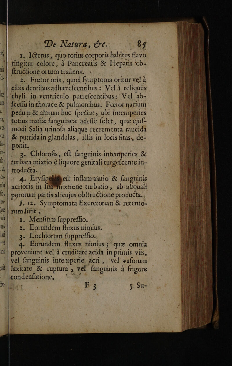 «De. Natura , cc. 65 5| — x, I&amp;terus, quototius corporis habitus flavo !| tngitur colore; à Pancreatis &amp; Eepats 'ob- 75! ftructione ortum trahens. - |. .2. Feetor oris , quod fymptoma oritur vel à | €ibis dentibus adhzrefcentibus : Vel à reliquis ehyli/ in ventriculo. putrefcentibus: Vel. ab- | fcetfu in thorace &amp; pulmonibus. Foetor narium | pedum &amp; alatum huc. fpeciat , ubt intemperies | totius maíIx fanguinez adefle folet, quz ejuf- €! modi Salia urinofa aliaque recrementa raucida 5 &amp; putridain glandulas, illis in locis fitas, de- /^| ponit, '*| 3. Chlorofis, eft fanguinis intemperies &amp; l- | tarbata mixtio e liquore genitali turgefcente in- | troducta. | P OMFT NA. A inflammiatio &amp; fanguinis acrioris in füd mmhixtione turbatio , ab aliquali ^ | pgrorum partis alicujus ob(iructione producta. ^^f. 12. Symptomata Excretorum &amp; retento- !?| rum funt , | a 4| x. Menfiüm fuppreffio. W- 2, Eorundem fluxus nimius. | 3. Lochiorum fuppreffio. . - 6|. 4. Eorundem fluxus nimius 5^ quz omnia i) | proveniunt:vel à cruditate acida in primis viis, |vel fanguinis intemperie, ácri , vel vaforum 35 laxitate &amp; ruptura vel fanguinis à frigore /condenfatione, — ^ 7