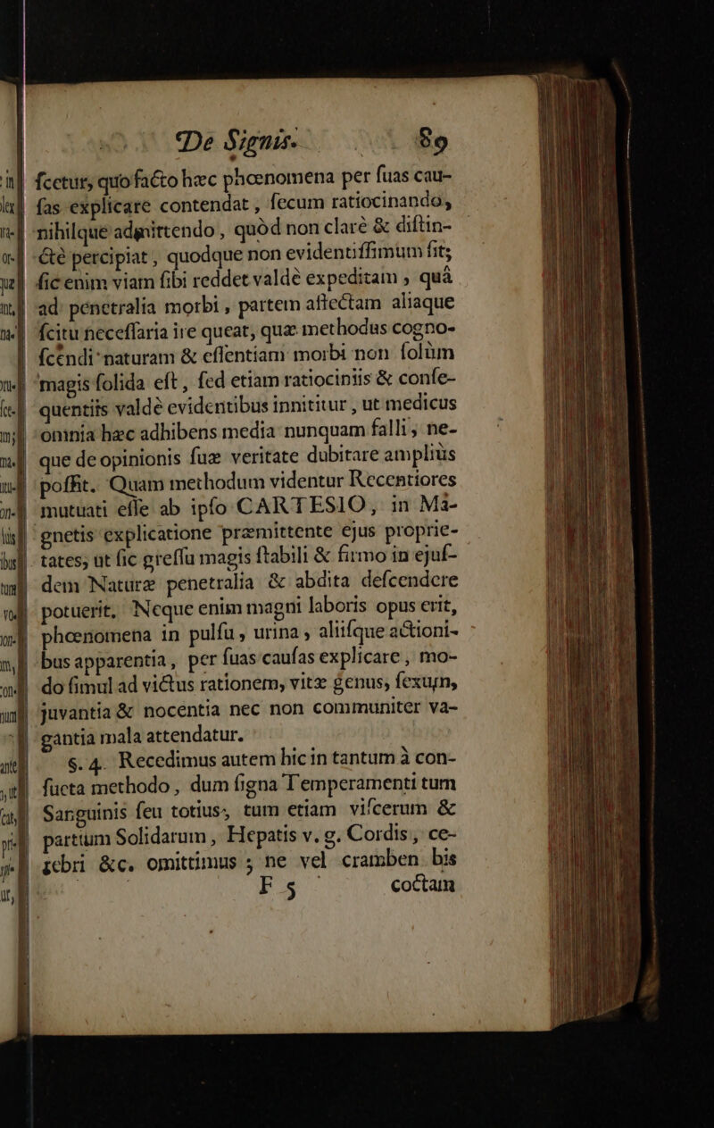 «De Signis. $89 fic enim viam fibi reddet valde expeditam , quà ad: penetralia morbi , partem aflectam aliaque fcitu neceffaria ire queat, quae methodus cogno- (cendi naturam &amp; effentiam: morbi non. folüm quentiis valde evidentibus innititur , ut medicus oninia hec adhibens media: nunquam falli; ne- tates; ut fic greffu magis ftabili &amp; firmo in ejuf- 9! J dem Nature penetralia &amp; abdita defcendcre potuerit, Neque enim magni laboris opus erit, phoenomena in pulfu, urina , aliifque a&amp;ioni- busapparentia, per fuas caufas explicare , mo- o fg ng ; do fimul ad vi&amp;tus rationem, vitz genus; fexurn ; , Moe dle juvantia &amp; nocentia nec non communiter va- gantia mala attendatur. s. 4. Recedimus autem hicin tantum à con- partium Solidarum , Hepatis v. g. Cordis, ce- icbri &amp;c. omittimus ; ne vel cramben. bis | ! q^ aA coctam