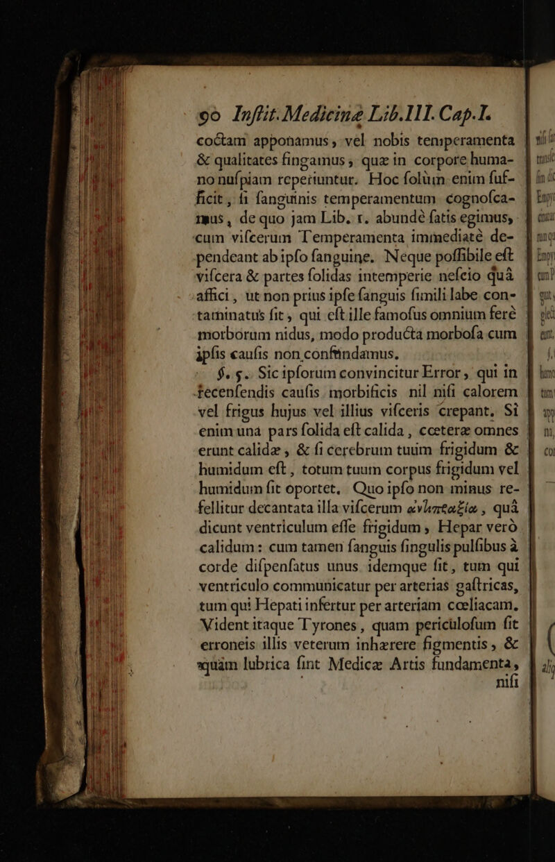 Dette the A erst nomea ionem tete m co Inftit-Medicing Lib.111. Capl. coctam apponamus; vel nobis ten:peramenta | &amp; qualitates fingamus ;, quz in. corpore huma- no nufpiam reperiuntur. Hoc folüun enun fuf- ficit, fi fanguinis temperamentum. cognofca- | mus, dequo Jam Lib. r. abundé fatis egimus, pendeant ab ipfo fanguine. Neque poffibile eft vifcera &amp; partes folidas intemperie nefeio quà | affici, ut non prius 1pfe fanguis fimili labe con- | tarninatus fit, qui cft ille famofus omnium feré. | morborum nidus, modo producta morbofa cum ipíis «aufis non confindamus. $.$.. Sicipforum convincitur Error , qui in | vel frigus hujus vel illius vi(ceris crepant. Si enim und pars folida eft calida , cceterze omnes | erunt calide , &amp; fi cerebrum tuum frigidum &amp; . humidum eft, totum tuum corpus frigidum vel humidum fit oportet, Quo ipfo non minus re- fellitur decantata illa vifcerum evmta£ío , quà | dicunt ventriculum effe frigidum ; Hepar veró calidum: cum tamen fanguis fingulis pulfibus à fi corde difpenfatus unus. 1demque fit, tum qui | ventriculo communicatur per arterias gaftricas, tum qui Hepati infertur per arteriam coeliacam, Vident itaque Tyrones, quam pericülofum fit | erroneis illis veterum inharere figmentis &amp; | equam lubrica fint Medicz Artis fundamenta . nul |