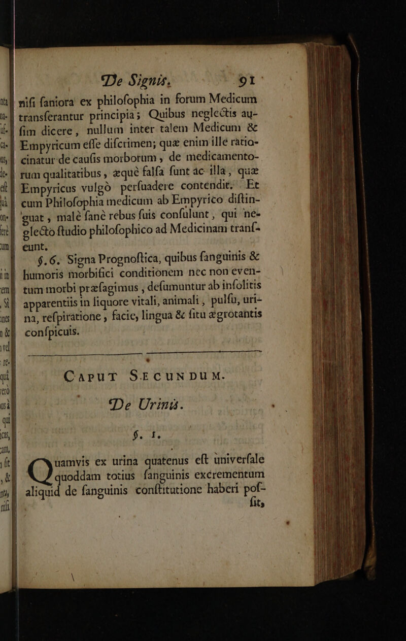 | mifi fantora ex philofophia in forum Medicum | transferantur principia; Quibus neglectis au- | fim dicere, nullum inter talem Medicum &amp; | Empyricum effe difcrimen; qua enim ille ratio- | cinatur de caufis morborum , de medicamento- | rua qualitatibus , qué falfa funt ac illa, quz | Empyricus vulgo. perfuadere contendit, . Et i| cum Philofophia medicum ab Empyrico diftin- | guat, male fané rebus fuis confulunt , qui ne- | gle&amp;o ftudio philofophico ad Medicinam tranf- | eunt. | .6. Signa Prognoftica, quibus fanguinis &amp; |! humoris morbifici conditionem nec non even- | tum morbi przfagimus , defumuntur ab infolitts apparentiis in liquore vitali, animali , pulfu, uri- | na, refpiratione , facic, lingua &amp; fitu egrotantis confpicuis. * CapuT SECUNDUM. (De Uriná. Pal.