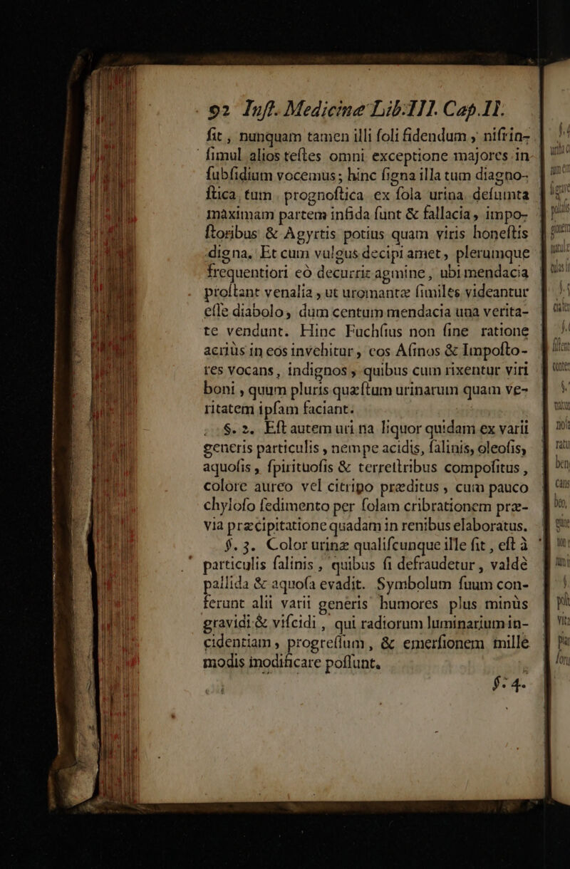 o2 luf..Medicime Lib:HI. Cap.1IL. fubfidium vocemus ; hinc figna illa tum diagno- maximam partem infida funt &amp; fallacia, impo- ftonibus &amp; Agyrtis potius quam viris honeftis frequentiori eó decurric agmine, ubi mendacia proitant venalia , ut uromantz fimiles videantur efle diabolo, dum centum mendacia una verita- te vendunt. Hinc Fuchíus non fine ratione acrlus in eos invehitur , cos A(inos &amp; Ilmpolto- res vocans, indignos , quibus cum rixentur viri boni , quum pluris quz ftum urinarum quam ve- ritatem ipfam faciant. $. 2. Eftautem uri na. liquor quidam ex varii generis particulis , nempe acidis, falinis, oleofis; aquofis , fpirituofis &amp; terretiribus compofitus , colore aureo vel citripo praeditus , cum pauco chylofo fedimento per folam cribrationem prz- via przcipitattone quadam in renibus elaboratus. $. 3. Colorurinz qualifcunque ille fit , eft à particulis falinis , quibus fi defraudetur , valdé pallida &amp; aquofa evadit. Symbolum fuum con- ferunt alii varii generis. humores plus minüs gravidi.&amp; vifeidi , qui radiorum luminariumin- cidentiam , progre(íum , &amp; emerfionem mille modis inoditicare poflunt. | $- 4.