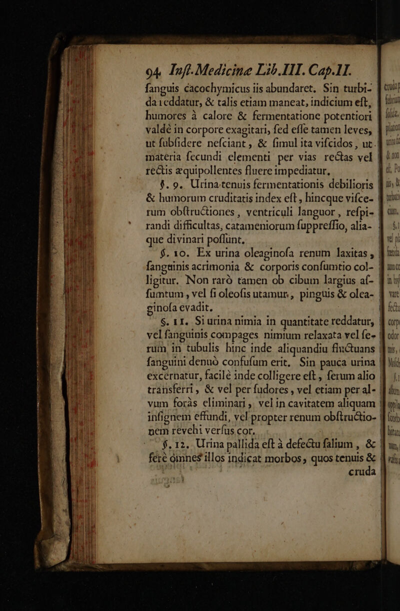 fanguis cacochymicus iis abundaret. Sin turbi- da ieddatur, &amp; talis etiam maneat, indicium eft, | ii humores à calore &amp; fermentatione potentiori | fi valdé in corpore exagitari, fed effe tamen leves, | ji? ut fubfidere nefciant ,, &amp; fimul ita vifcidos , uc. ] i! materia fecundi elementi per vias rectas vel | 9! rectis zquipollentes fluere impediatur, E d j. 9.. Urina tenuis fermentationis debilioris [15^ &amp; humorum cruditatis index eft, hincque vifce- f 1: rum ob(tructiones , ventriculi languor , refpi- ] ar. randi difficultas, catameniorum fuppreffio, alia- 1 5 que divinari poflunt, MI $. xo. Ex urina oleaginofa renum laxitas , J|: fangtinis acrimonia &amp; corporis confumtio col- f uc ligitur. Non raró tamen ob cibum largius a(- B aij fumtum , vel f1oleofis utamur, pinguis &amp; olea- Jj v: ginofa evadit. fed S. 1I. Si urina nimia in quantitate reddatur, vel fanguinis compages nimium relaxata vel fe- rum in tubulis hinc inde aliquandiu fhictuans | fanguini denuo confufum erit, Sin pauca urina | excernatur, facile inde colligere eft. ferum alio | transferrl, &amp; vel per fudores , vel etiam per al- | vum foràs eliminari ,. vel in cavitatem aliquam | infignem effundi, vel propter renum obítructio- | nem revehi verfus cor. $. 12. Urina pallida eft à defe&amp;u falium , &amp; | fere omnes illos indicat morbos; quos tenuis p | cruda (or odor Iis, Mid C——M