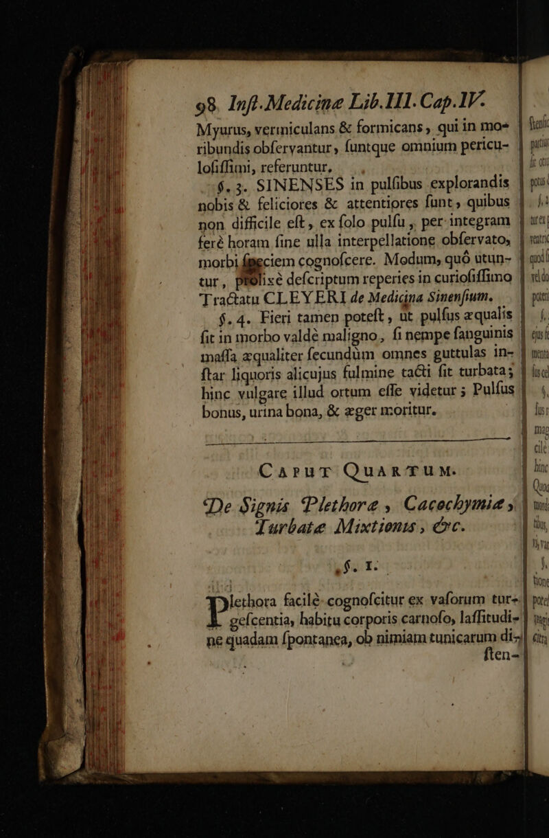 Myurus, vermiculans &amp; formicans , qui in mo* ribundis obfervantur, funtque omnium pericu- | lofiffimi, referuntur, — |, jt oi $.3. SINENSES in pulfibus explorandis | pi: nobis &amp; feliciores &amp; attentiores funt; quibus |. /: non difficile eft, ex folo pulfu ,, per integram ] uta| feré horam fine ulla interpellatione obfervato, En morbi fieciem cognofcere. Medum; quó utun- 1 goi tur, pRolixe defcriptum reperies in curiofiffimo | xà Tractatu CLEYERI de Medigna Sinenfium. pati $.4. Fieri tamen poteft, ut. pulfus zqualis | ( fit in morbo valdé maligno, fi nempe fanguinis : ts feni maffa aqualiter fecundüm omnes guttulas in- | m: ftar liquoris alicujus fulmine ta&amp;i fit turbatas | (uc hinc vulgare illud ortum effe videtur ; Pulfus |. |, bonus, urina bona, &amp; eger moritur. li: | mao uu T | dl Carur Quamg TUM. E E 0g «De Signis. Plethore ,' Cacocbymie ; | td  : z W s Turbate Mixtionis , cc. | os : War - $. I. 1 f. tione pee facil&amp;-.cognofcitur ex. vaforum tures] poc &amp;. geícentia, habitu corporis carnofo, laffitudi- | ui. ne quadam fpontanea, ob nimiam tunicarum di-j| c; ften-