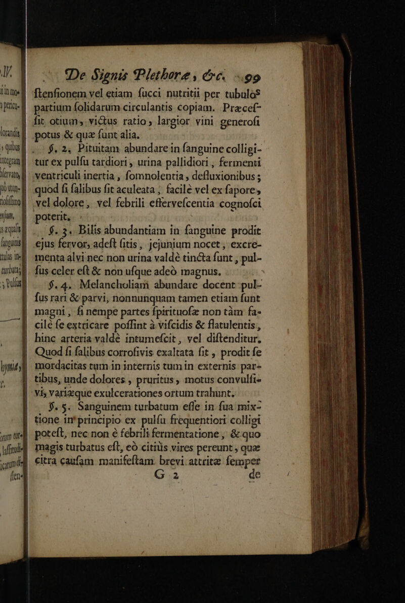 JA 1e ipaa d loravdis | » quiu f ntegum f Yerraty i0 | aun, T aquis figit | tolas tne lf turbati BUM iDe Signis (Pletbore, &amp;c« 99 flenfionem vel etiam fucci nutriti per tubulo$ partium folidarum circulantis copiam. Przcef- potus &amp; qua funt alia. $. 2. Pituitam abundare in fanguine colligi- ventriculi inertia , fomnolentia , defluxionibus ; quod fi falibus fit aculeata ; facile vel ex fapore; vel dolore, vel febrili efferveícentia cognofci poterit, | ' -$.3« Bilis abundantiam in fanguine prodit menta alvi nec non urina valdé tincta funt , pul- fus celer eft &amp; non ufque adeó magnus. $. 4. Melancholiam abundare docent .pul- fus rari &amp; parvi, nonnunquam tamen etiam funt magni , fi nempe partes fpirituofz non tàm fa- cilé fe extricare poffint à vifcidis &amp; flatulentis , hinc arteria valdé intumefcit , vel diftenditur, Quod fi falibus corrofivis exaltata fit , prodit fe mordacitas tum in internis tum in externis par- yi; varicque exulcerationes ortum trahunt. $. $. Sanguinem turbatum effe in fua mix- tione in'principio ex pulíu frequentiori colligi poteft, nec non e febrili fermentatione , &amp; quo magis turbatus cft, eó citiüis vires pereunt , quae citra caufam manifeftam. brevi. attritz femper Ga | de