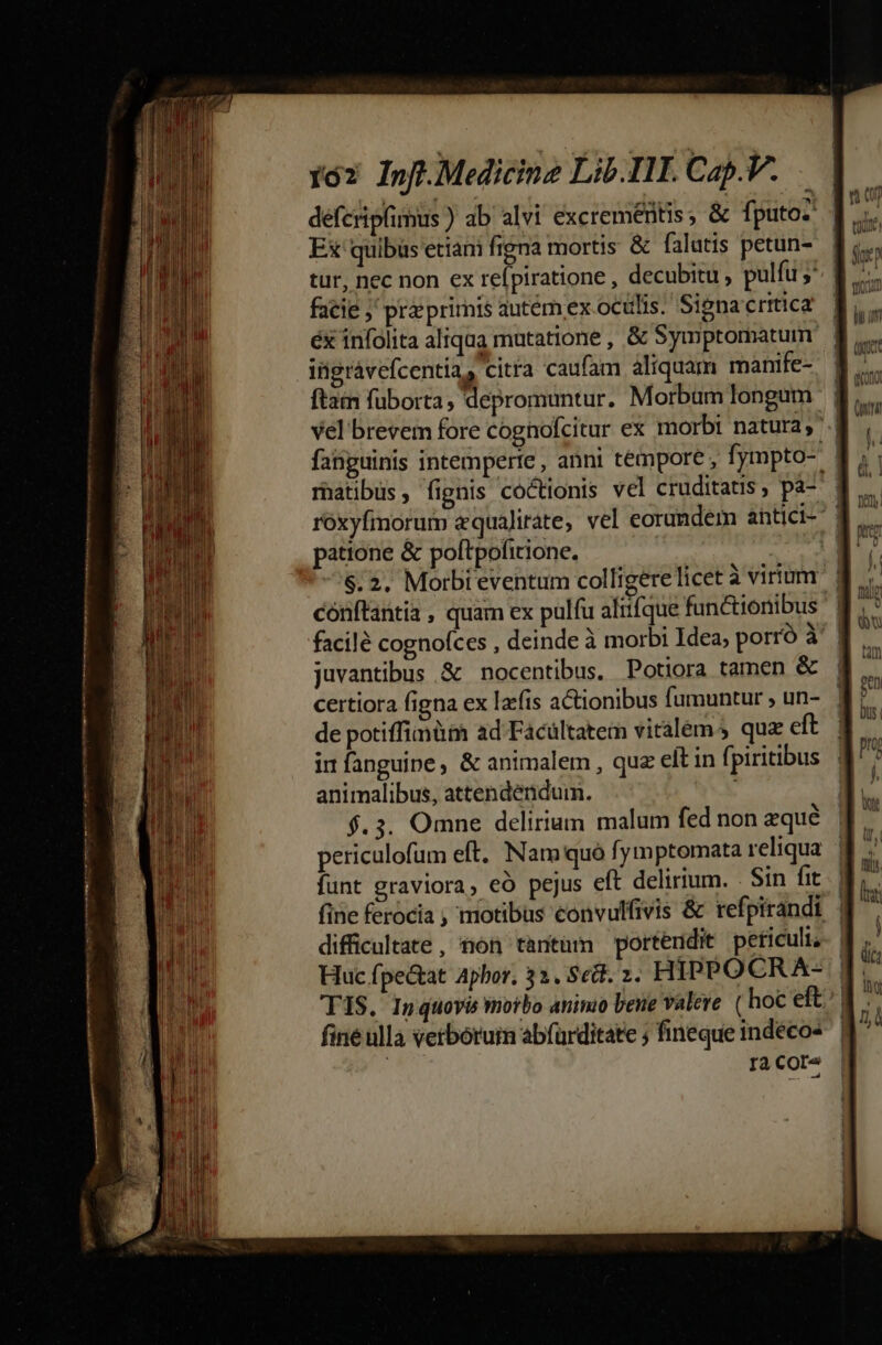 VAR VIIHBR Ir gn upset restare e MÀ ode metum n nme — i67 Inff.Medicine Lib. III. Cap.V. Ex quibus etiani figna mortis &amp; falutis petun- facie ;' pra primis qutém ex ocülis. Signa critica ingrávefcentias citra caufam aliquam manife- ftam fuborta, depromuntur. Morbüm longum fanguinis intemperte, anni témpore , fympto- patione &amp; poltpofitione. , $.2. Morbt eventum colligere licet à virium conítantia , quam ex pulfu aliifque functionibus juvantibus &amp; nocentibus. Potiora tamen &amp; certiora figna ex lacfis actionibus fumuntur , un- de potiffimüim ad Facültatem vitalem quz eft in fanguine, &amp; animalem , que elt in fpiritibus animalibus, attendendum. i f.3. Omne delirium malum fed non equé funt graviora, eó pejus eft delirium. Sin fit difficultate, tion tantüm portendit periculi, Huc fpe&amp;tat Aphor, 32. Sed. 2. HIPPOCR A- fine ullà vetborum abfürditate ; fineque indéco- ! ra Core y à tio fik eoram Ud