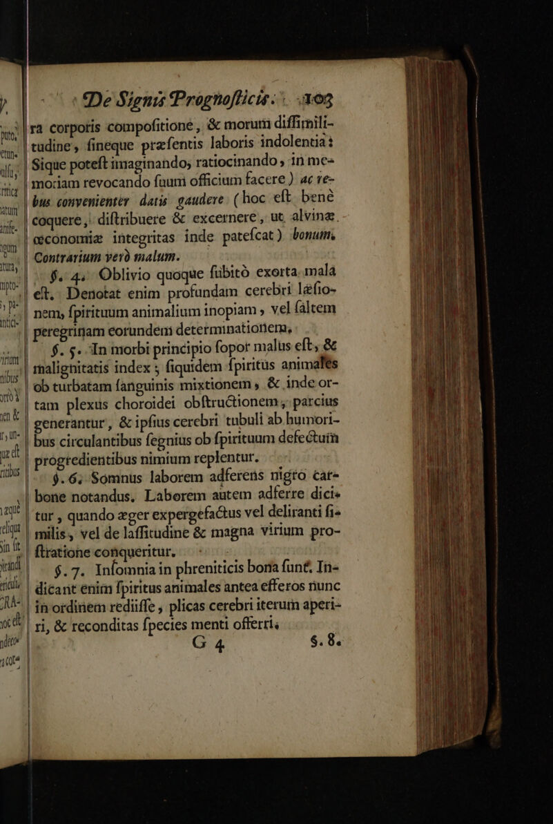 í puto; etu. vllt trtict RITU AOfe- yum iiy tpto- j* 1r Unt tibus |, ull» lu di tliqut jin fit all AA Y d y (n | |. I De Signis fPrognoflicis. 305 ra corporis compofitione , &amp; morum diffirmili- tudine , fineque prafentis laboris indolentia | Sique poteft imaginando; ratiocinando , 10 me- moriam revocando fauni officium facere ) ac re- bus convenienter. datis. gaudere: (hoc eft. bene coquere ,: diftribuere &amp; excernere, ut alvina. | geconomiz integritas inde patefcat) bonum. Contrarium yer malum. | nem, fpitituum animalium inopiam ; vel faltem | peregritiam eorundem determinationem, | $. s. In morbi principio fopor malus eft, &amp; malignitatis index 5 fiquidem fpiritus animales ob turbatam fanguinis mixtionem » .&amp; inde or- tam plexus choroidei obftructionem parcius | generantur, &amp; ipfius cerebri tnbuli ab humori- | bus circulantibus fegnius ob fpirituum defectuin | progredientibus nimium replentur. 9.6. Somnus laborem adferens nigro cat- | tur , quando zger expergefactus vel deliranti fi^ | milis, vel de laffitudine &amp; magna virium pro- firatione conqueritur, $.7. Infomnia in phreniticis bona funt. In- |. [ 1 : ri, &amp; reconditas fpecies menti offerri G 4 $. 8. I