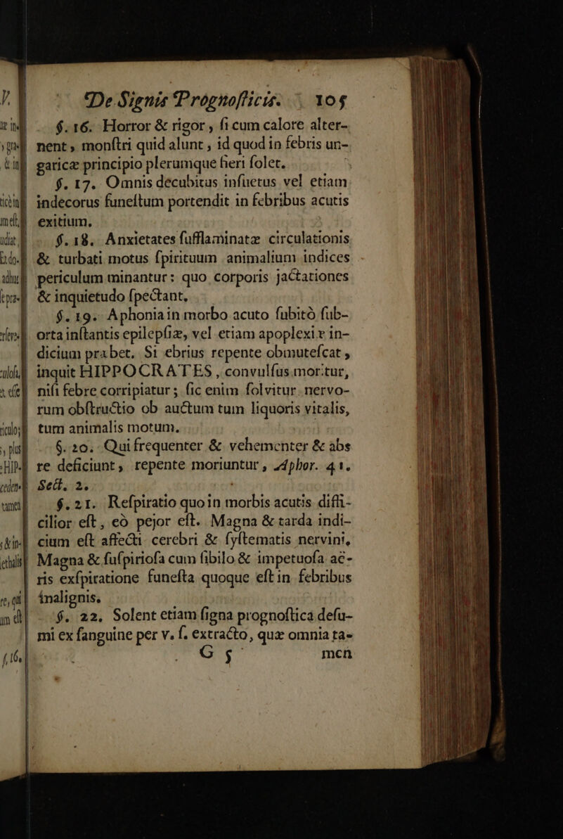 Bg isl | De Signis Prognofficis. 10$ | $.16. Horror &amp; rigor fi cum calore alter- | nent, monítri quid alunt , id quod in febris uri- | f. 17. Omnis decubitus infüetus vel etiam | :] | |. exitium, $.18. Anxietates fufflaminatz circulationis | periculum minantur: quo corporis jaCtationes tum animalis motum. 6.20. Quifrequenter &amp; vehementer &amp; abs | Sect, 2e. $.21. Refpiratio quoin morbis acutis. diffi- ! li eiit] at | n d cium eft affeGi- cerebri &amp; fyftematis nervini, Magna &amp; fufpiriofa cum fibilo &amp; impetuofa ac- ris exfpiratione funefta quoque eft in. febribus ínalignis, | $. 22. Solent etiam figna prognoftica defu- $ mcn