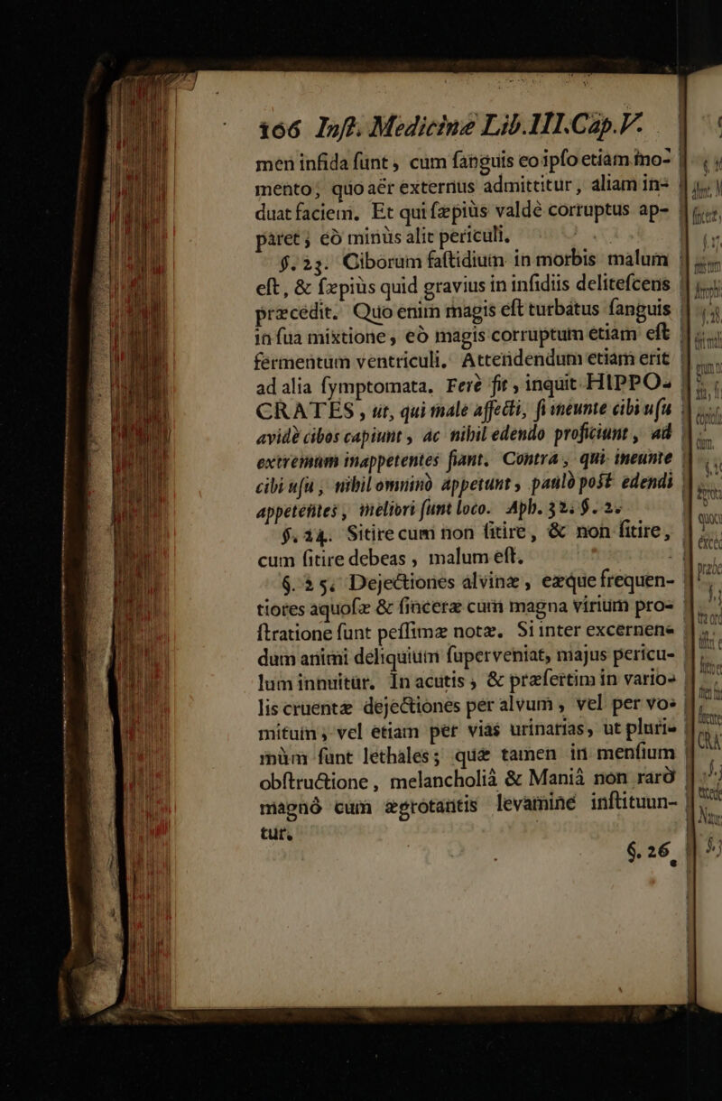 ; X —X —— P —— 166 If. Medicine Lib. 1I.Cap.V. | men infida funt , cum fanguis eo ipfo etiàm ino [.., mento; quoaér externus admittitur, aliam in* 1j. | duatfaciemi, Et qui fzepiüs valde cortuptus ap- di; páret; eó minis alic periculi. Es «8 f. 25. Ciborüm faftidiuin in morbis malum ||... eft, &amp; fzpiüs quid gravius in infidiis delitefcens lig praecedit. Quo enim magis eft turbátus fanguis 4i in fua mixtione , eó magis corruptum etiam eft du fermentum ventriculi, Attenidendum etiam erit. || ..... ad alia fymptomata. Fei? fit , inquit-HIPPO« | iT CRATES , ut, qui tnale affecti, fi meunte cibi ufu | bs avid? cibos capiunt , 4c nibil edendo proficiunt , ad | x extremum inappetentes fiant. Contra , qui- ineunte ||... cibi fu ; nibil omninà. appetunt , pasiló post. edendi M. appetefites , ineliori (unt loco. Apb. 32. $..2. | d $.14. Sitirecum non fitire, &amp; non fitire, | cum fitire debeas , malum eft. d E. $.25, Dejectiones álvinz , ezque frequen- : E tiores aquofz &amp; fincera cum magna virium pros |J. ^ ftratione funt peffimz notz. Siinter excernene E. dum animi deliquiutn fuperveniat, majus pericu- | 3 luminnuitür, Inacutis, &amp; praefertim in vario» || ^7 lis crüent deje&amp;iones per alvum , vel per vo» | d. mituin ;- vcl etiam per via$ urinatias, ut plurie | nu fÍpüm fant lethales; qua^ tamen in: menfium | A obftru&amp;ione , melancholià &amp; Maniá non rarà | y Mts magnó cum serotatitis levaminé inftituun- | tur, |
