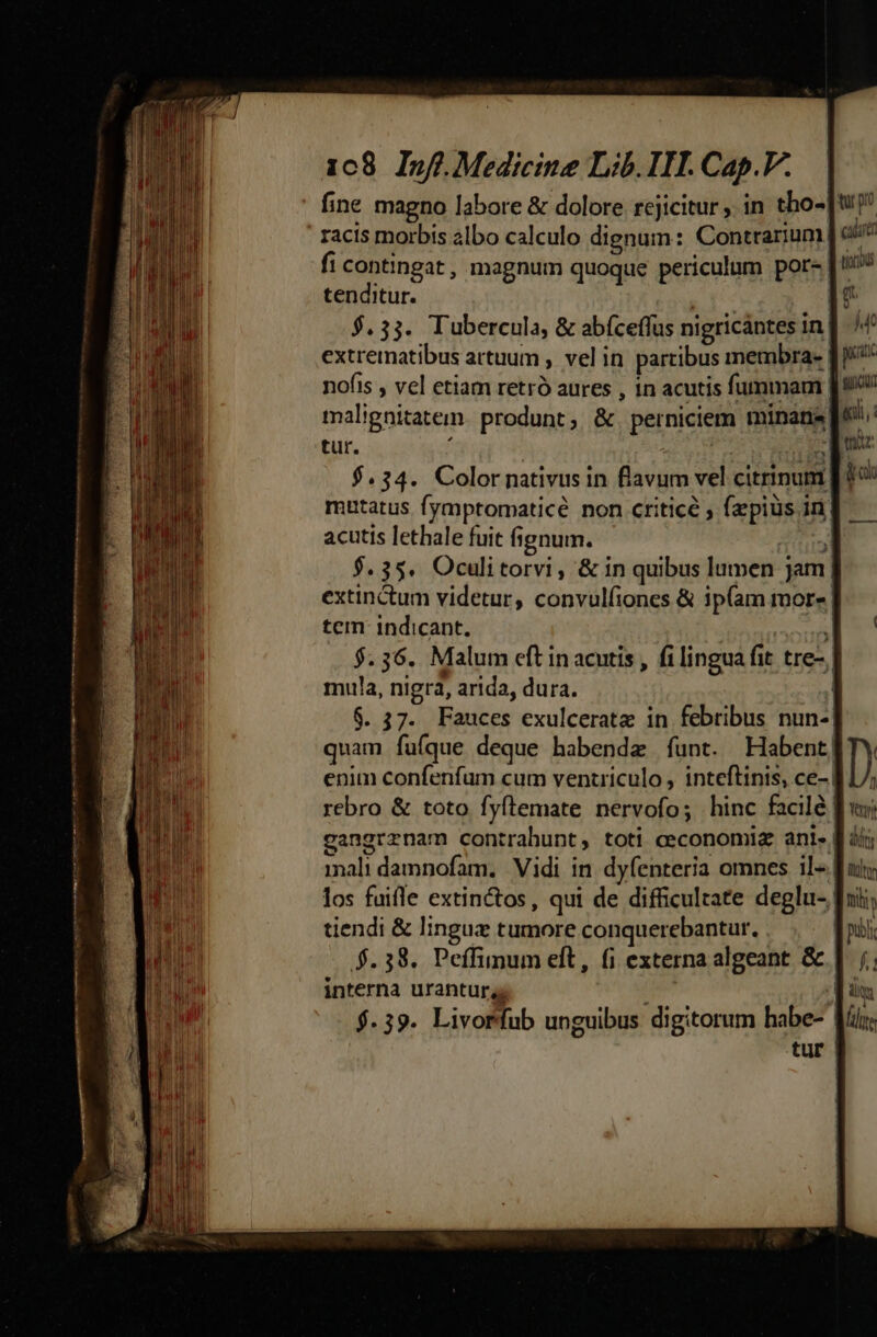 :Q————— P RENE E -— : MIB fine magno labore &amp; dolore rcjicitur , in tho- racis morbis albo calculo dignum: Contrarium fi contingat, magnum quoque periculum por- tenditur. | $.33. Tubercula, &amp; abíceffus nigricántes in] ^4 extrematibus artuum , vel in partibus membra- fi nofis , vel etiam retró aures , in acutis fummam J9 malignitatem. produnt, &amp;. perniciem minare 6: tur. ; | m ca $.34. Color nativus in flavum vel citrinum | 0 mutatus fymptomaticé non ctiticé ; (pius in| acutis lethale fuit fignum. fl $.35. Oculitorvi, &amp; in quibus lumen jam| extinctum videtur, convulfiones &amp; ip(am mor« | tem indicant. 1 $.36. Malum eft in acutis , filingua fit tre- mula, nigra, arida, dura. j] $. 37. Fauces exulceratz in febribus nun-| quam fufque deque habendz funt. Habent! enim confenfum cum ventriculo , inteftinis, ce- | rebro &amp; toto fyftemate nervofo; hinc facilé | tu po Cauet tocius g M4 — gangrrznam contrahunt, toti ceconomiz ani. [| ii; nali damnofam. Vidi in dyfenteria omnes il- [ats los fuifle extinctos, qui de difficultate deglu- fuii; tiendi &amp; lingux tumore conquerebantur. publ $.38. Peffinum elt, fi externa algeant &amp; |. /.; interna urantur, liq; $.39. Livorfub unguibus digitorum habe-