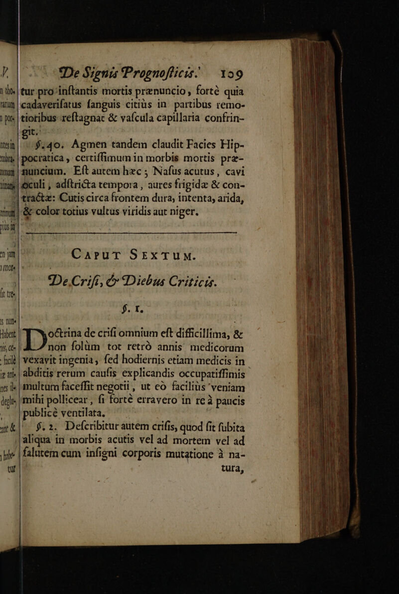 De Signis Prognoflicis. — 129 'tur pro inftantis mortis prenuncio , forté quia 'cadaverifatus fanguis citiüs in. partibus remo- tiotibus-reftagnac &amp; vaícula capillaria confrin- $.40. Agmen tandem claudit Facies Hip- uns | pocratica , certiffimum in morbis mortis prz- ix» |suncium. Eftautem hxc ; Nafus acutus, cavi ings oculi , adítrita tempora , aures frigidae &amp; con- j tracta: Cutis circa frontem dura, intenta, arida, mj| &amp; color totius vultus viridis aut niger. jisif | ^ jum | Dol | : CaruT SExTUM. De Crift, 6 Diebus Criticis. | $. Y. |; Dilt« | dibent 132. de crifi omnium eft difficillima, &amp; 16, Ce» | non folüm tot retró annis medicorüm hold | vexavit ingenia ,. fed hodiernis etiam medicis in tw | abditis rerum caufis explicandis occupatiffimis 5 l« | multuta faceffit negotii, ut eó faciliüs veniam igli mihi pollicear , fi forté erravero in reà paucis , |publicé ventilata. a qt] $.2. Defcribitur autem crifis, quod fit fubita |aliqua in morbis acutis vel ad mortem vel ad |» | falutem eum infigni corporis mutatione à na- e tura, ft tree