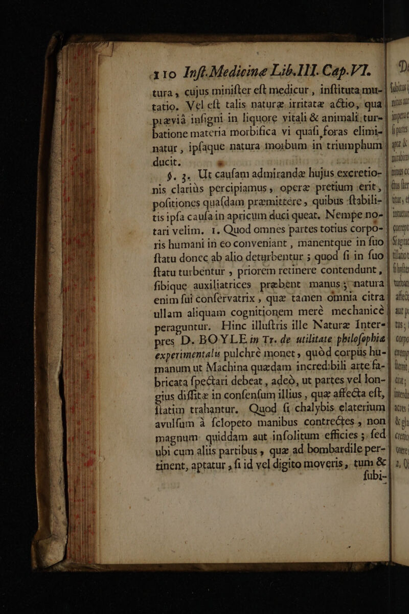 tura , cujus minifter eft medicur , inflituta mus | liis tatio. Vel eft talis natura. irritatz actio, qua | nitus i pivia infigni. in liquore vitali &amp; animali tur] jppeu batione materia morbifica vi quafi foras elimi- | iji natur , ipfaque natura morbum. in triumphum | 924 ducit. ; T puram $. 4. Ut caufam admiranda hujus exeretio- | mi nis clariüs percipiamus ,. opera pretium erit, | (ns ltr pofitiones quafdam pramittére quibus ftabili- | iu: tis ipfa caufain apricum duci queat, Nempe no- Inn tari velim. 1. Quod omnes partes totius corpo- | (ubi ris humani iri €o conveniant , manentque in fuo | Sir ftatu donec ab alio deturbentur 5 quod fi in fuo | ilio ftatu turbentur , priorem retinere contendunt , | lit fibique auxiliatrices prebent manus natura | ui enim fui confervatrix , que tamen omnia citra] ale ullam aliquam cognitionem mere mechanicé | aj peraguntur. Hinc illuftris ille Nature Interes] t; pres D. BOYLLE. n» Tr. de utilitate: pbilofopbia | cu experimentalu pulchré monet ; quód corpüs hu-| eu manum ut Machina quzdam incredibili arte fa- | luit bricata fpe&amp;ari debeat , ade, ut partes vel lon- | d; gius diffi in confenfum illius , quz affecta eft, | ii jiatim trahantur. Quod fi chalybis. elatertum | ats. avulfum à fclopeto manibus contre&amp;tes., non | ki magnum: quiddam aut infolitum efficies ;. fed | (rej ubi cum aliis partibus , quz ad bombardile per- ] ue: tinent, aptatur fi id vel digito moveris , ume | UDI- |