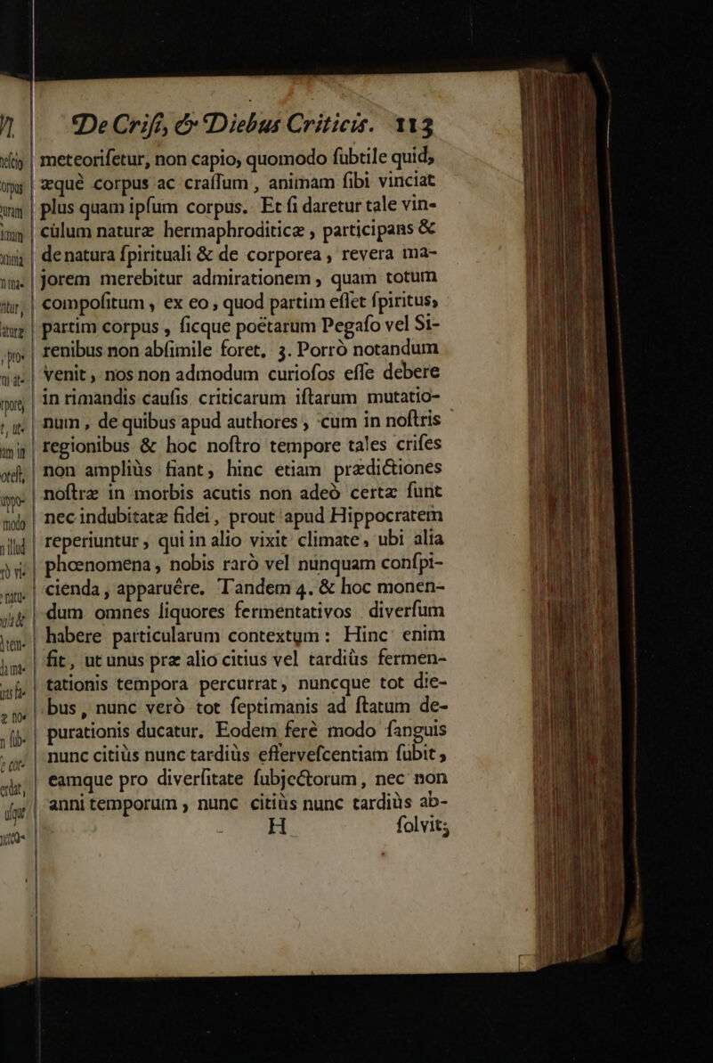 í/ frio Qrpus ura fom bna 1 fae für, atur jp: pore N- tm n oteli, wn TTA e (ot. fmt De Crife, &amp; «Diebus Criticis. 113 | meteorifetur, non capio, quomodo fübtile quid; | qué corpus ac craffum , animam fibi vinciat | plus quam ipfum corpus. Et fi daretur tale vin- | cülum naturz hermaphroditicz , participans &amp; de natura fpirituali &amp; de corporea , revera ma- Jorem merebitur admirationem ; quam totum compofitum , ex eo , quod partim eflet fpiritus; partim corpus , ficque poetarum Pegafo vel St- renibus non abfimile foret, 3. Porró notandum venit ,- nos non admodum curiofos effe debere in rimandis caufis criticarum iftarum mutatio- num , de quibus apud authores ; cum in noftris regionibus &amp; hoc noftro tempore tales crifes non ampliàüs fiant, hinc etiam pradictiones noftre in morbis acutis non adeó certa funt nec indubitatz fidei, prout apud Hippocratem reperiuntur qui in alio vixit: climate , ubi alia pheenomena , nobis raró vel nunquam confpi- |, 'cienda, apparuére, Tandem 4. &amp; hoc monen- dum omnes liquores fermentativos diverfum habere particularum contextgm : Hinc enim fit, ut unus prz alio citius vel tardiüs fermen- tationis tempora percurrat, nuncque tot die- bus, nunc veró tot feptimanis ad ftatum de- purationis ducatur. Eodem fere modo fanguis nunc citius nunc tardiüs eflervefcentiam fubit ; eamque pro diverfitate fubjcétorum , nec non | annitemporum , nunc citiüs nunc tardiüs ab- H folvit;
