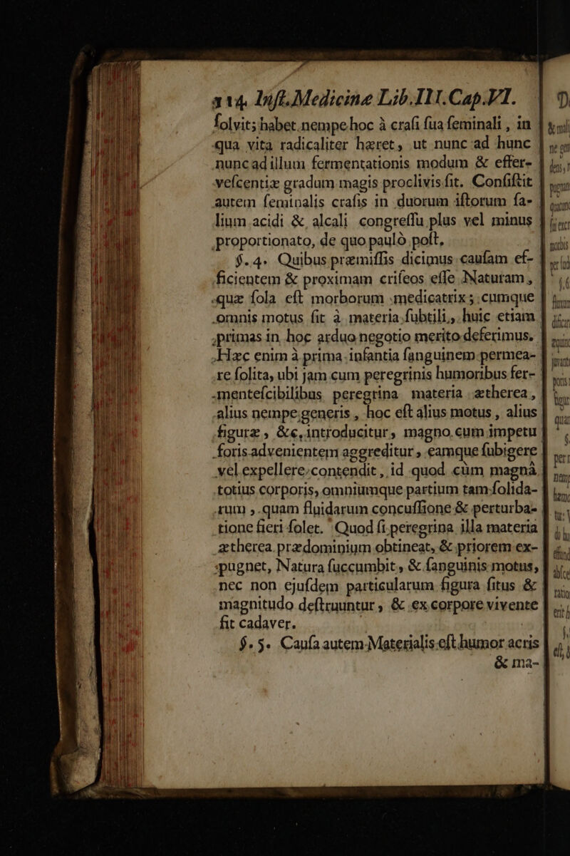 folvit; habet. nempe hoc à crafi fua feminali , in | qua vità radicaliter haret, ut nunc ad hunc | nunc ad illum fermentationis modum &amp; effer- | 1. ; vefcentiz gradum magis proclivisfit. Confifut | nei autem fentnalis crafis in. duorum iftorum fa- | (n lium acidi &amp;,alcali congretfu plus vel minus ] i; proportionato, de quo pauló. poft, D uis $.4« Quibus premiffis dicimus caufam ef- ]...;; ficientem &amp; proximam crifeos effe Naturam, J^ .quz fola eft morborum .medicatrix ; cnmque | 1... omnis motus fit à. materia.fubtili,,. huic etiam | dcn primas in hoc arduo negotio merito deferimus. |] ,... Hzc enim à prima infantia fanguinem-permea- | - re folita, ubi jam cum peregrinis humoribus fer- | 1 .mentefcibilibus peregrina materia .atherea , | m alius nempe generis , hoc eft alius motus , alius | EL. figurz , &amp;e,1introducitur, magno. cum impetu | P. foris.advenientem aggreditur , eamque fubigere | b vel expellere;contendit , id quod cüm magnà. »» totius corporis, omniumque partium tam folida- |  um ,.quam fluidarum concuffione &amp; perturba- |  tione fieri folet. Quod fi peregrina illa materia | üb ztherea. przdominium obtineat, &amp; priorem ex- | dv pugnet, Natura fuccumbit &amp; fanguinis motus, | m nec non ejufdem particularum figura fitus &amp; J|... magnitudo deftruuntur , &amp; ex corpore vivente |  ! fit cadaver. j |  $5. Caufa autem.Materialis.eft humor actis |  j &amp; ma- |