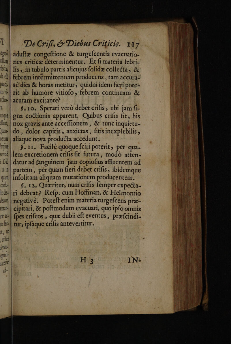 unt ullum pace t do- 1 QUime herum E l Y unde qua confie le di (detut enne y fet. *De Crifí, € Diebus Criticis.. 137 | aduftz congeftione &amp; turgefcentia evacuatio- , nes criticz determinentur. Etfi materia febri- lis ,.in tabulo partis alicujus folidz collecta , &amp; febrem intermittentem producens , tam accura- té dies &amp; horas metitur, quidni idem fieri pote- rit ab humore vitiofo , febrem continuam &amp; | acutam excitante? | » $.10. Sperari veró debet cri(is , ubi jam fi- gna coctionis apparent. Quibus crifis fit, his nox gravisante acceffionem , &amp; tunc inquictu- do, dolor capitis , anxietas , fitis inexplebilis aliaque nova producta accedunt. -.$. 11. Facilé quoque fciri poterit, per qua- lem excretionem crifis (it futura, modó atten- datur ad fanguinem jam copiofius affluentem ad partem , pér quam fieri debet crifis, ibidemque infolitam aliquam mutationem producentem. (0 $. 12. Quaritur, num crifis femper expecta- ri debeat? Refp. cum Hoffman. &amp; Helmontio |negativé. Poteft enim materiaturgefcens prz- | cipitari, &amp; poftmodum evacuari, quo ipfo omnis fpes crifeos , qua dubii eft eventus , prafcindi- | tur; ipfaque crifis antevertitur.