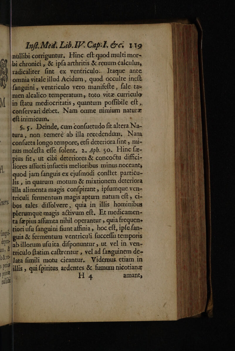 (0 DM LibIV.Capl. doe vto nullibi corriguntur. Hinc. eft-quod multi mor- bbi chronici , &amp; ipfa arthritis &amp; renum calculus, 'radicaliter fint ex ventriculo. Itaque ante l omnia vitale illud Acidum , quod. occulte incfb |fanguini , ventriculo vero manifeíte , fale. ta« men alcalico temperatum, toto vita curriculo in flatu mediocritatis ; quantum poffibile eft ,, 'confervari.débet. Nam onme nimium natura eft inimicum; $. ;. Deinde, cum confuetudo fit altera Na- tura, non temere ab illa recedendum. Nam |confueta longo tempore, etfi deteriora (int ;.mi- |nus molefta effe folent, 2. 4ph. 5o. Hinc fz- |pius fit ut cibi deteriores &amp; concoctu diffici- ' liores affüeti infuetis melioribus minus noceant; ' -|quod jam fanguis ex ejufmodi conte. particu- |lis , in quarum. motum &amp; mixtionem deteriora lilla alimenta magis confpirant , ipfumque ven- | lericuli fermentum magis aptum natum elt, ct- ///^ lbos tales. diffolvere, quia in illis. hominibus |plerumque magis activum eft. Et medicamen- Ita fazpius affumta nihil operantur , quia frequen. T tiori ufu fanguini fiunt affinia ; hoc eft, ipfe.fan- jg. BUS &amp; fermentum ventriculi fucceffu temporis lab illorum ufuita. difponuntur , ut. vel in. ven- m *|tticülo ftatim caftrentur , vel ad fanguinem de- ve lata fimili motu cieantur. Videmus. etiam in i illis qui fpiritus ardentes &amp; fumum nicotianz li H 4 amant; ]