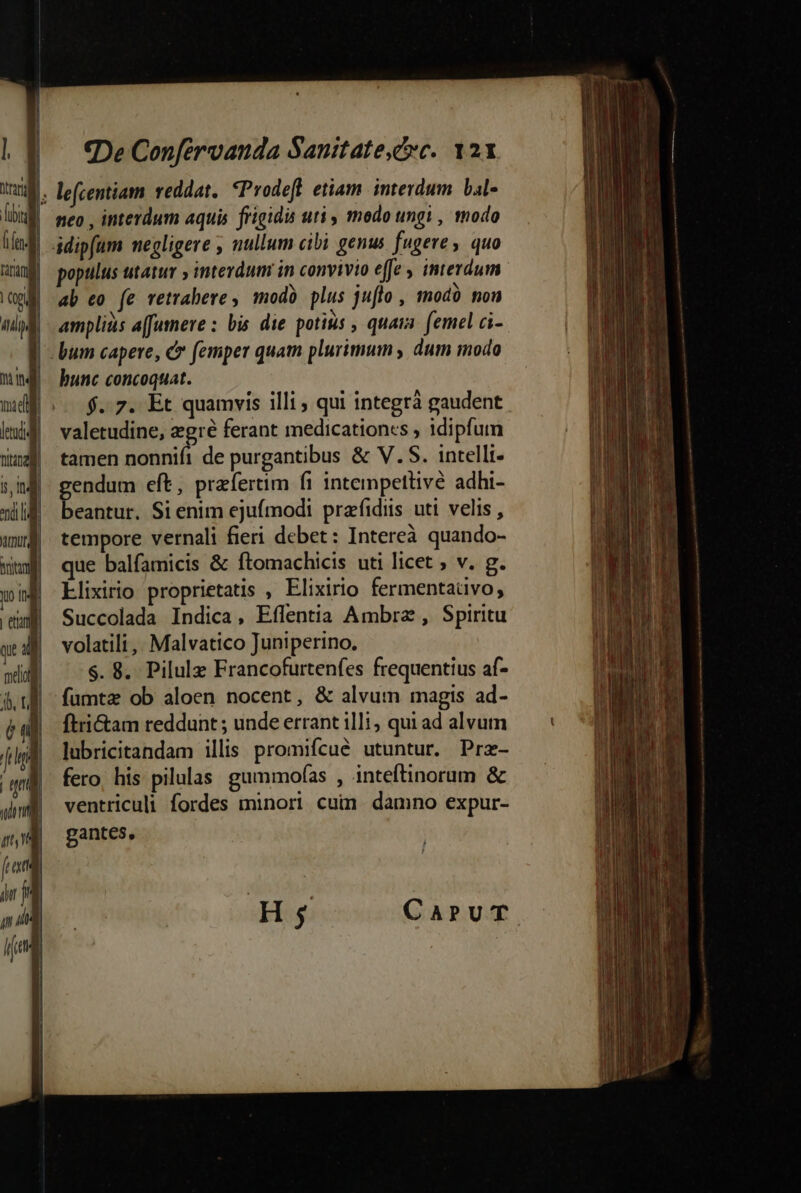 4. lefcentiam reddat. *Prodeft etiam interdum bal | meo , interdum aquis. frigidis uti , modo ungi , tnodo ab eo (e vetrabere , modà plus juflo , smodà nou amplius a[fumere : bis die potius , quara. femel ci- |! bum capere, c femper quam plurimum , dum modo bunc concoquat. f..7. Et quamvis illi , qui integrà gaudent valetudine, zgré ferant medicationes , idipfum tamen nonnifi de purgantibus &amp; V.S. intelli- gendum eft, przfertim fi intempettivé adhi- beantur. Si enim ejufmodi prafidiis uti velis , tempore vernali fieri debet: Intereà quando- que balfamicis &amp; ftomachicis uti licet ; v. g. Llixirio proprietatis , Elixirio fermentaüivo, Succolada Indica, Effentia Ambra , Spiritu volatili ,, Malvatico Juniperino. $. 8. Pilulz Francofurtenfes frequentius af- fumta ob aloen nocent, &amp; alvum magis ad- ftri&amp;am reddunt ; unde errant illi , qui ad alvum lubricitandam illis promifcué utuntur. Prz- fero, his pilulas. gummofas , jnteftinorum &amp; ventriculi fordes minori cuin. damno expur- gantes, re m e