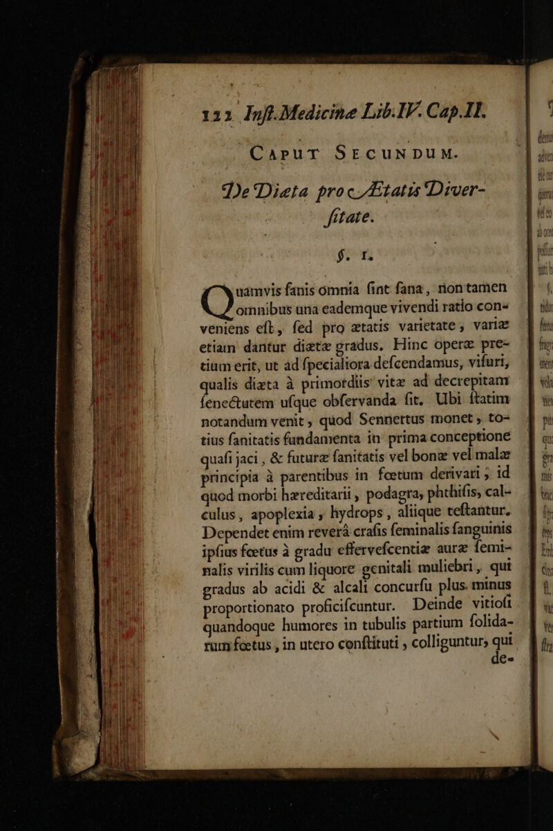 ES APUT SECUNDUM. ?De'Dieta proc tatis Diver- fitate. 912 4 ^ uamvis fanis omnia fint fana, rion tamen n ride una eademque vivendi ratio con- veniens eft, fed pro atatis varietate ; varia etiam dantur diet gradus. Hinc opera pre- tium erit, ut ád fpecialiora defcendamus, vifurt, qualis dizta à primotdiis' vitz ad decrepitam fenectutem ufque obfervanda fit, Ubi ftatim notandum venit , quod Sennertus monet , to- tius fanitatis fandamenta in: prima conceptione quafi jaci , &amp; future fanitatis vel bon vel mala principia à parentibus in fcetum derivati ;. 1d quod morbi hereditarii , podagra, phthifis, cal- culus, apoplexia , hydrops, aliique teftantur. Dependet enim reverá crafis feminalis fanguinis ipfius fcetus à gradu effervefcentia: aurz femi- nalis virilis cum liquore genitali muliebri, qui gradus ab acidi &amp; alcali concurfu plus. minus proportionato proficifcuntur. Deinde vitiofi quandoque humores in tubulis partium folida- rum fcetus , in utero conftituti , colliguntur, qut de-