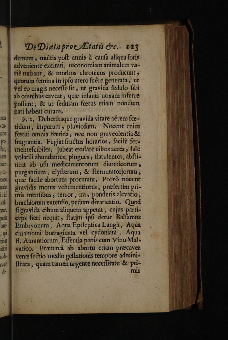 p lur, tit aum t: tione mala j; i al «DetDieta proe /Etatis cc... 123 demum , multis poft annis à caufa aliquaforis adveniente excitati, ceconomiam animalem va- $. 2. Debetitaque gravidá vitare aérem fce- tidum , impurum ; pluviofum, Nocent enim xi fi gravida ciburn aliquem appetat , cujus parti- Y y, (! 1 dl Embryonum, Aqua Epileptica Langii, Aqua cinamomi' borragineta wel cydoniatà , Aqua fl. Aurantiorum, Effentia panis cum Vino-Mal. vatico, Prztereà ab abortü etiam pracavet venz fe&amp;io medio geftationis tempore admini- ftrátà, quam tamen urgente neceffitate &amp; pri- | mis