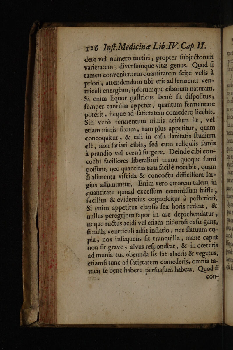 dere vel: numero metiri , propter fubje&amp;orum varietatem ; diverfamque vitz genus. Quod fi tamen convenier.tem quantitatem fcire velis à priori; attendendum tibi: erit ad fermenti. veni- triculi energiam, ipforumque ciborum naturam. Si enim liquor gaftricus bené fit difpofitus ; femper tantüm appetet, quantum fermentare poterit , ficque ad fatietatem comedere licebit. Sin veró fermentum nimis acidum fit, vel etiam nimis fixum, tum plus appetitur, quam concoquitur ; &amp; tali in cafu fanitatis ftudium eft , non fatiari cibis, fed cum reliquiis famis à prandio vel ccená furgere, - Deinde cibi con- co&amp;u faciliores liberaliori manu quoque fumi poffunt; nec quantitas tam facilé nocebit , quam fi alimenta vifcida &amp; conco&amp;u difficiliora lar- gius affumuntaur. Enim vero errorem talem in quantitate quoad exceffüm commiffum fuiffe ,. facilius &amp; evidentius cognofcitur à pofteriori, ' Si enim appetitus elapfts fex horis redeat , &amp; nullus peregrinus fapor in ore deprehendatur ; | ncque ructus acidi vel etiam nidorofi exfurgant, | fi nulla ventriculi adfit inflatio ; nec flatuum co- | pia» nox infequens fit tranquilla , mane caput | non fit grave ; alvus refpondeat , &amp; in ceeteris. | ad munia tua obeunda fis fat-alacris.&amp; vegetus, | con- f