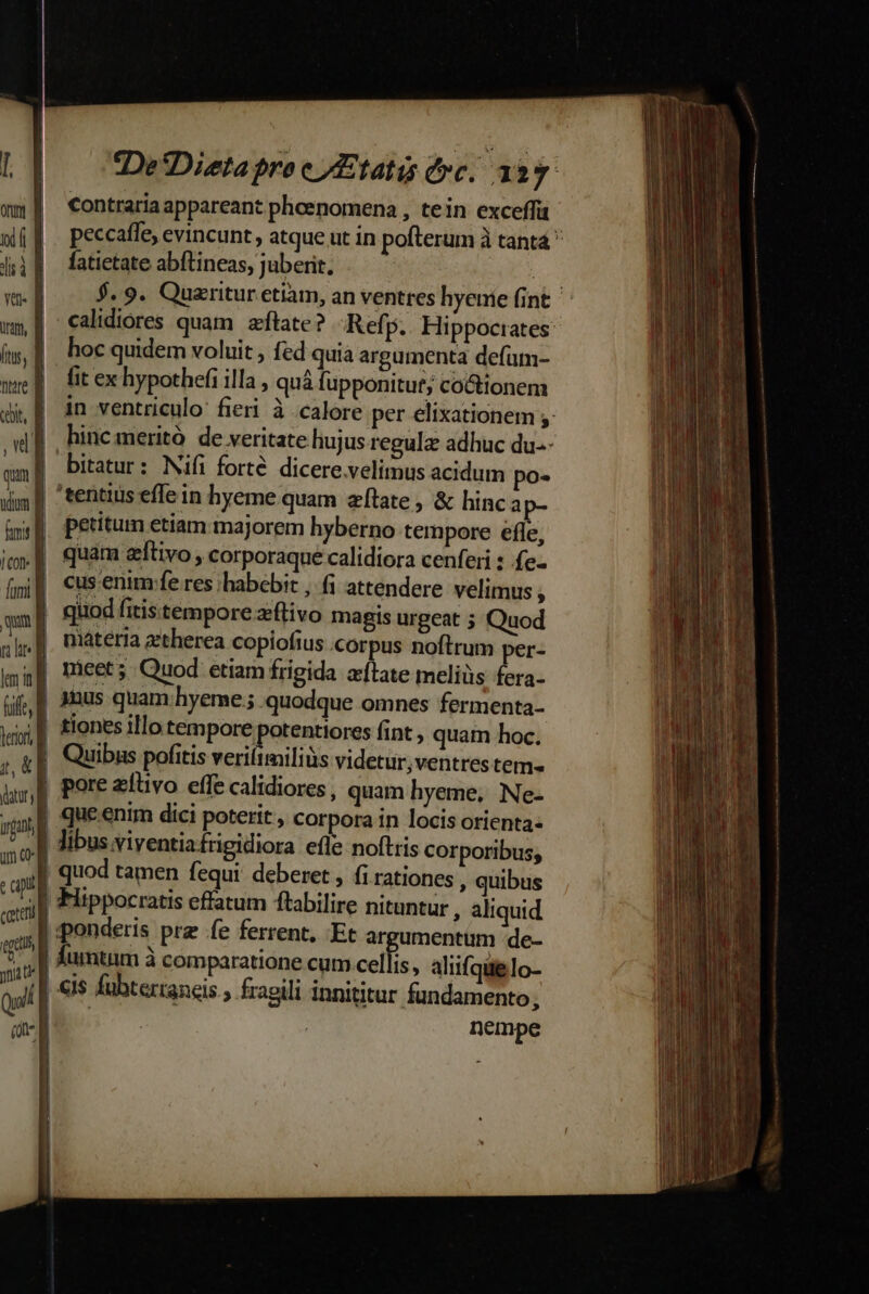 De*Dieta bro e /Etatis fyc. 123. contraria appareant pheenomena , tein exceffü peccaffe, evincunt, atque ut in pofterum à tantá  fatietate abftineas, juberit. | $.9. Quaritur etiam, an ventres hyenie (int - calidiores quam. aftate? -Refp. Hippoctates: hoc quidem voluit , fed quia argumenta defum- fit ex hypothefi illa , quà fupponitut; coctionem in ventriculo: fieri à calore per elixationem ;: hincmeritó de veritate huj us regulz adhuc du.- bitatur: Nifi forte. dicere.velimus acidum po- tentius effein hyeme quam zítate , &amp; hinca petitum etiam majorem hyberno tempore efle, quam eftivo , corporaque calidiora cenferi : .fe- cus enim fe res habebit , (i attendere velimus ; quod fitistempore zflivo magis urgeat ; Quod materia attherea copiofius corpus noftrum per- | nieet; Quod etiam frigida afLate meliüs fera- | 1nus quam hyeme; quodque omnes fermenta- | tiones illo tempore potentiores fint , quam hoc. | Quibus pofitis veriítmiliüs videtur;ventres tem | pore zfüvo effe calidiores, quam hyeme, Ne- | que enim dici poterit , corpora in locis orienta: I libus viyentiafrigidiora efle noftris corporibus, | quod tamen fequi. deberet , fi rationes , quibus | Fiippocratis effatum ftabilire nituntur , aliquid | ponderis prz fe ferrent, Et argumentum de- fumtum à comparatione cum.cellis, aliifqielo- | «is fubterraneis , fragili innititur fundamento, IB. | nempe