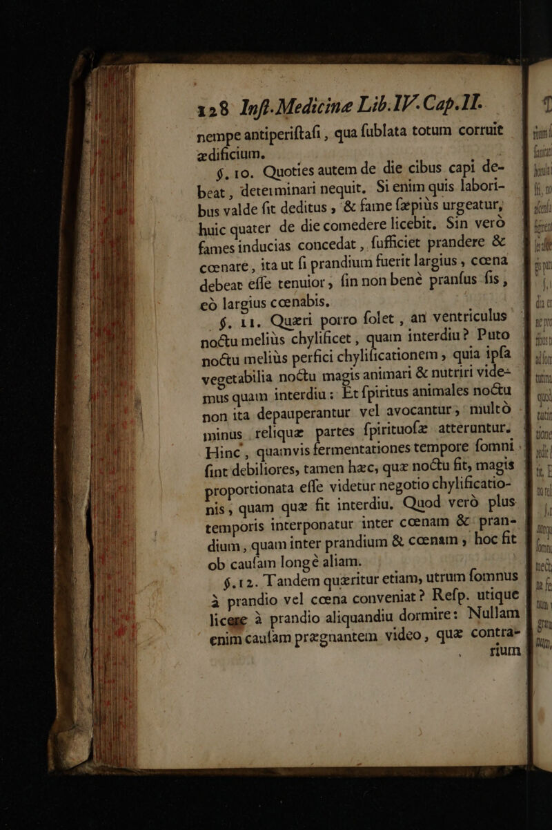 ——— cmm M yup mom omm R28 128 Inf. Medicine Lib.IV. Cap.1T. nempe antiperiftafi , qua fublata totum corruit aedificium. $. 10. Quoties autem de die cibus capi de- beat, determinari nequit, Si enim quis labori- bus valde fit deditus ; '&amp; fame fzepiüs urgeatur, huic quater de die comedere licebit, Sin veró fames inducias concedat , fufficiet prandere &amp; ccenare , ita ut fi prandium fuerit largius , ccena debear effe tenuior, fin non bené pranfus fis , có largius ccenabis, | $. 11. Quzri. porro folet , an ventriculus no&amp;u meliüs chylificet , quam interdiu? Puto noctu meliüs perfici chylificationem ; quia ipfa vegetabilia noctu magis animari &amp; nutriri vide- mus quam interdiu ;: Et fpiritus animales noctu non ita depauperantur vel avocantur ; multó minus relique partes fpirituofz atteruntur. proportionata effe videtur negotio chylificatio- dium , quam inter prandium &amp; caenam ; hoc fit ob caufam longé aliam. $.12. Tandem quzritur etiam, utrum Íomnus enim caufam pregnantem video, qua contra- TI E nq,