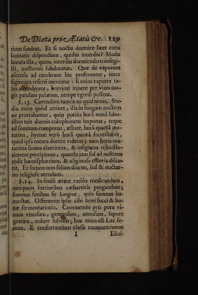 | | | | uus d Puto | hg 1de- | od là 4 Dru, E (rnt. nap 1t10- pus pa | yx icr ys | iig | iuam | on? fum Í [ *De'Dizta proe tatis ec. 129 rium fuadeat,. Et fi no&amp;u dormire licet citra fanitatis. difpendium , quidni incerdiu ?- Modo horula illa ; quam interdiu dormiendo tranfegi- fti, no&amp;urnis fubducatur, Quz de váporum .$.13. Cavendum tamen ne quid nimis. Stu- tibus tuis diurnis colophonem imponas , teque ad fomnum componas , etate, horá quarta ma- tutina , hyeme veró horá quintà furrecturus , quod ipfa natura docere videtur ; nam hórisna- tit. Et fomno non folum diurno, (ed &amp; noctur- J| $.14.. Infenili atate rariüs medicandum ; fomnus fenibus fit longior, quia fomnus hu- nz fermentationis. Commendo pro. potu vi- num vinofüm , gengrofum , annofum;, fapore gratum ;..colore fulvitn 5 hoc enim eft Lac fe- num, :E confortantium claffe commendamus 1l 6.-€ BB