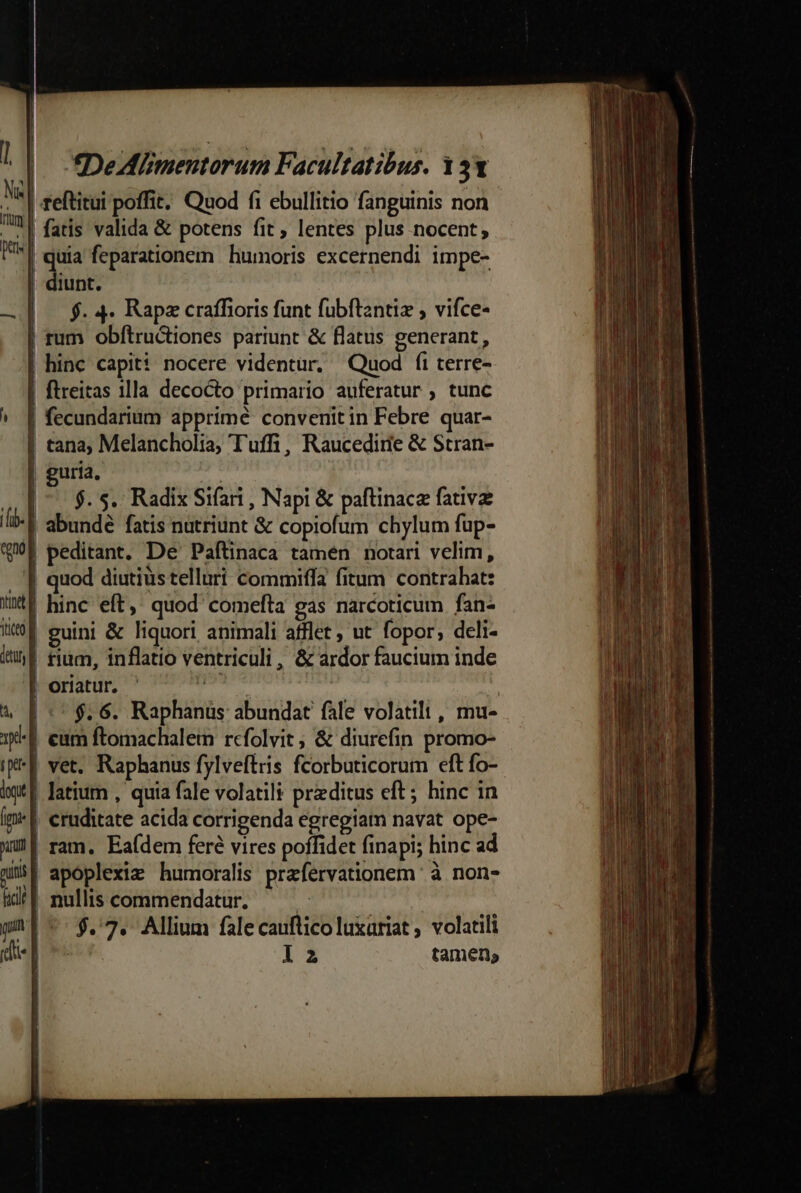 1| N«| rim | pes | fDeAM mentorum Facultatibus. 131 reftitui poffit. Quod fi ebullitio fanguinis non fatis valida &amp; potens fit , lentes plus nocent; Pn feparationem humoris excernendi impe- iunt. f. 4. Rapz craffioris funt fubftantiz , vifce- | rum obftru&amp;tiones pariunt &amp; flatus generant, | hinc capiti nocere videntur. Quod fi terre- | flreitas 11la decocto primario auferatur ; tunc ^ f fecundarium apprimé convenitin Febre quar- | cana; Melancholia; Tuffi, Raucedirie &amp; Stran- | guria. D. $. S. Radix Sifati , Napi &amp; paftinace fativz (li | abundé fatis nutriunt &amp; copiofum chylum fup- wf peditant. De Paftinaca tamen notari velim, . '| quod diutiustelluri commiffa fitum contrahat: V hinc eft,: quod comefta gas narcoticum fan- 1594 euini &amp; liquori animali atflet ; ut fopor, deli- il fim, inflatio ventriculi, &amp; ardor faucium inde | oriatur. ' didi : 4 E ::$.6. Raphanüus abundat fale volatili , mu- 1-f eum ftomachalem rcfolvit, &amp; diurefin promo- iK* E vet. Raphanus fylveftris fcorbuticorum eft fo- iT Jatium , quia fale volatili przditus eft; hinc in im*| cruditate acida corrigenda egregiam navat ope- WU ram. Eaídem feré vires poffidet finapi; hinc ad Mmi apóplexiz humoralis prafervationem à non- idt T nullis commendatur. | | p -- $.7. Allium falecauflicoluxariat ; volatili die -- la tamen, ! mq———