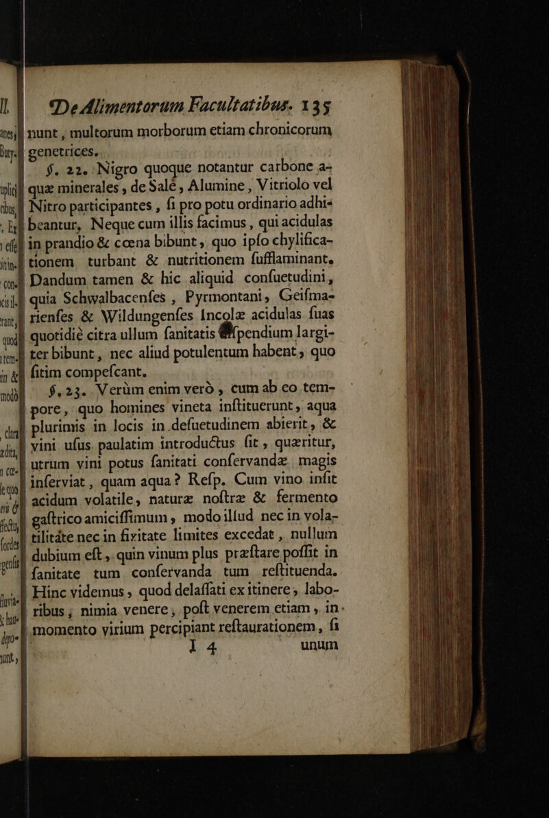 | LE €DeAHlimentorum Facultatibus. 135 iy] nunt , multorum morborum etiam chronicorum i.f genetrices. | ]o 5.222 .Nigro quoque notantur carbone a- pli quae minerales , de Salé , Alumine , Vitriolo vel iu Nitro participantes , fi pro potu ordinario adhi« . ll beantur, Neque cum illis facimus , qui acidulas d] in prandio &amp; ccena bibunt , quo ipfo chylifica- Wf tionem. turbant &amp; nutritionem fufflaminant, owl Dandum tamen &amp; hic aliquid confuetudini, aif quia Schwalbacenfes , Pyrmontani Geifma- wn rienfes &amp; Wildungenfes Incolz acidulas fuas wol] quotidie citra ullum fanitatis pendium largi- t] Fer bibunt, nec aliud potulentum habent; quo 5 &amp;l fitim compefcant. | |^ $.23. Verüm enim veró , cum ab eo tem- |pore, quo homines vineta inflituerunt ,. aqua | plurimis. in locis in defuetudinem abierit , &amp; | vini ufus. paulatim introductus fit , queritur, ,qe.| utrum vini potus fanitati confervandz | magis tq] inferviat , quam aqua? Refp. Cum vino infit ádl acidum volatile, natura noftrz &amp; fermento «il aftrico amiciffimum , modo iliud nec in vola- (sjg] tilitáte nec in fixitate limites excedat , nullum | dubium eft, quin vinum plus praftare poffit in |fanitate tum confervanda tum reltituenda. F. | momento virium percipiant reftaurationem, fi mtl l4 un peli