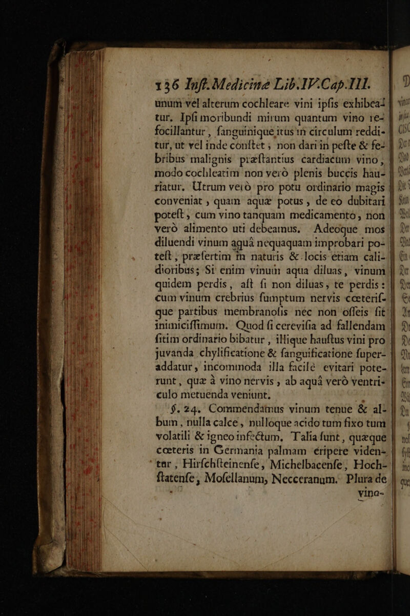 nt rr teme man mi nd ABE eM ma MI M Mr et RET HL og mtt ACT IQ S Rm Fata  : x — — UNE —M——— à € ERE I CNN IC c EM ee I V RARE YO VC A TOSS NIE ESSET VD EET  T — - poe — - —— — ncn m —-— — - 136 Inf. Medicine Lib.1V.Cap.IH. | unum vel alterum cochleare vini ipfis exhibeai ] tur. Ipfi moribundi mirum quantum vino 1e- | focillantur , fanguinique itus in circulum reddi- | (5 tur, ut vel inde conftet ; non dari in pefte &amp; fe ] bribus malignis praftantius cardiacüm vino , J| 2 modo cochleatim non veró plenis buccis hau- | | riatur, Utrum veió pro potu ordinario magis || conveniat, quam aqua potus, de eo dubitari | poteft ; cum vino tanquam medicamento non | veró alimento uti debeamnus. | Adeoque. mos | diluendi vinum aguá nequaquam improbari po- || 2! teít, przfertim tn naturis &amp; locis étiam cali-- dioribus; Sr enim vinuàr aqua diluas, vinum | quidem perdis, aft fi non diluas, te perdis: || &amp; cum vinum crebrius fumptum nervis cceterif- |] € que partibus tnembranolis nec non offeis fit inuniciffimum. Quod fi cerevifia ad. fallendam | fitim ordinario bibatur , illique hauftus vini pro | juvanda chylificatione &amp; fanguificatione fuper- | 2 2 L] * o * . . í addatur, incommoda illa facile evitari pote- || runt, quz à vino nervis , ab aquá veró ventri» || &amp; culo metuenda veniunt. M I $. 24. Commendamus vinum tenue &amp; al- || ? bum , nulla calce, nulloque acido tum fixo tum | volatili &amp; igneo infectum, Talia funt , queque | ceeteris in Germania palmam éripere viden- | ftatenfe; Mofellanum, Necceranum.: Plura de | vina-