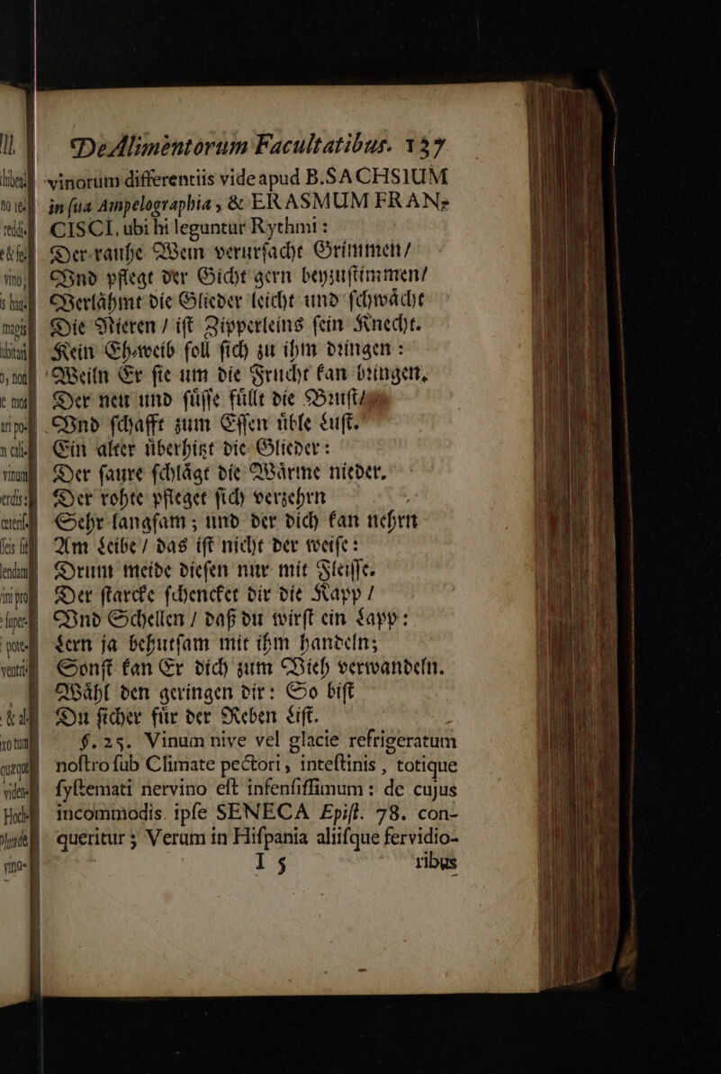 lici] winorum differentiis videapud B.SA CHSIUM ho &amp; | in (ua Ampelographbia ;&amp; ERASMUM FRAN? «i CISCL, ubi hi leguntur Rythmi : el Gyer.raufe QBean verurfad)e Grimmen/ wol CBn9 pffeat ver Gidt acm. bepsuftimmen/ suf Cherláabmt bíe Gicber Teíc)t uno fümdct ms Cie Seren / i£. Bépperleín8 fein Sned)t. Dl Soin Gfotoció foll fid) gu ibm otinaen : 19 'QBeiln Gr fie nm oie Suit fan bringe, emi Ser nem unb. (ü(fe füllt bie $S11ft/9 ipf .COnb fdafft sum Gg rible euft. vd Qn alter tiberbist bic Gieper : uu Syr faure fiotágt oic QBàrme nitbet. eds fOer vobte vfleaet fid eeviebrn wed €5ebr fanafam ; tmb. bcr id) fan nefr | bs Qm fcibe/ ba8 ift níd)t ber tveife: ei COrunt mieíbe bíefen n mít Stelle. Wh) Set ftarcfe fdyencfet oit vie Skapy / xA CBnb Clar / taf ou tvirft cín $app: quf $eem ja Sebutfam mir ibm banecin; wu €oenftfan Gr víd) iim CDBícb vermanecin. | QOO ben acríngen vir: Co bift &amp;d | Si fidyer für ec SXeben. &amp;éift. xot $.25. Vinum nive vel glacie refrigeratum quei noftrofub Climate pectori , inteftinis , totique uei fyBemati nervino eft infenfiffimum : de cujus al incommodis. ipfe SENECA Epifl. 78. con- jmbf queritur 5 Veram in Hifpania aliifque fervidio- rito- I 5 ^-^ vibus | Jl l i ! | | | Jl | 1] | 1  o ur aer uoc - ed e t Da a rri a t