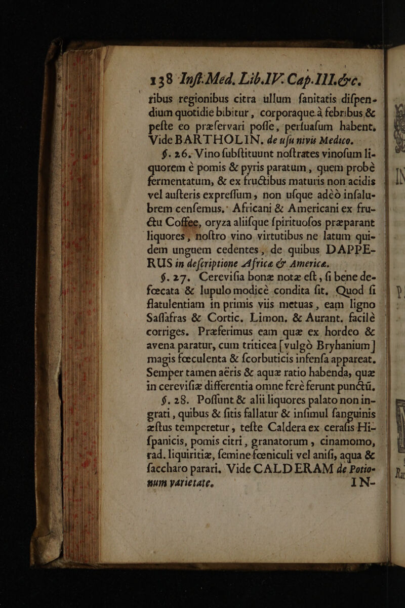 dium quotidie bibitur , corporaque.à febribus &amp; Vide BARTHOLIN. de uu nivis Medico, $. 26. Vinofubílituunt noflrates vinofum li- quorem é pomis &amp; pyris paratum ,. quem probé fermentatum, &amp; ex fructibus maturis non acidis vel aufteris expreffum ; non ufque adeo infalu- brem cenfemus.: Africani &amp; Americani ex fru- &amp;u Coffee, oryza aliifque fpirituofos praeparant liquores; noftro vino virtutibus ne latum qui- dem unguem cedentes ;; de qubus DAPPE- RUS in defcriptione 2Africe . America. $.27. Cerevifia bonz notz eft, (i bene de- fcecata &amp; lupulo modicé condita fit, Quod fi flatulentiam 1n primis viis metuas , eam ligno Saflafras &amp; Cortic. Limon, &amp; Aurant. facilé corriges. Praferimus eam quz ex. hordeo &amp; avena paratur, cum triticea [vulgó Bryhanium] magis fceculenta &amp; fcorbuticis infenfa appareat. nasi tamen aeris &amp; aquz ratio habenda, quz in cerevifiz differentia omne feré ferunt punctü. $.28. Poffunt &amp; alii liquores palato non in- grati , quibus &amp; fitis fallatur &amp; infimul fanguinis fpanicis, pomis citri , granatorum , cinamormo, rad. liquiritiz, femine fceniculi vel anifi; aqua &amp; faccharo parari, Vide CALD ER AM 4e Patio- num yárietate, IN-