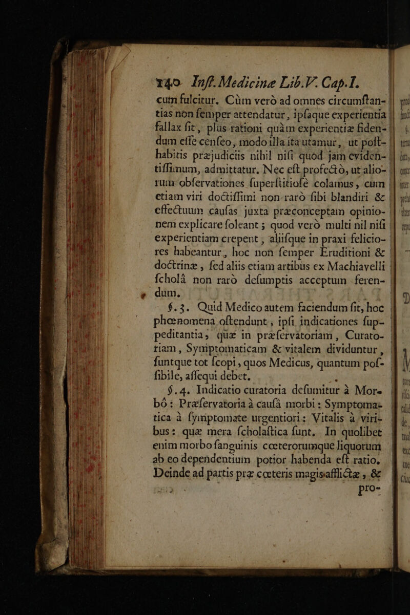 Wet mem moo eom anus aie run n s Plin ir mp emm y T RON rt eti I T4o InffMedicine Lib.V. Cap.I. tias non femper attendatur , ipfaque experientia | dum efle cenfeo, modo illa íta utamur, | ut poft- fibile, affequi debet. i $.4. Indicatio curatoria defumitur à Mor- bó: Prafervatoria à caufà niorbi : Symptoma- tica à fymptomate urgentiori; Vitalis à viri- bus: qua mera fcholaftica funt, . In quolibet enim morbo fanguinis cceterorumque liquorum ab eo dependentium potior habenda eft ratio. Deinde ad partis prz cocteris magisafflictas ;.&amp; pro-
