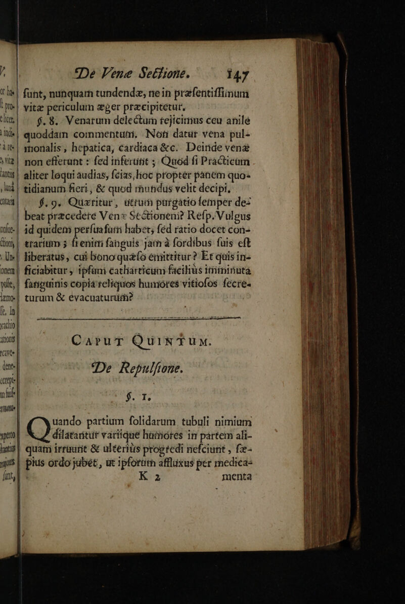 ! lis | funt, nunquarn tundendz, ne in prafentiffinum ip. | vitz periculum zer praeipitetur, ti | $. 8. Venarum delectum tejícirmus ceu anilé ^| quoddam commentumi. Noti datur vena pul- ir*| smonalis, hepatica, cardiaca &amp;c.. Deinde ven yl£| non efferunt : fed inferutit ;; Quod fi Practicam xit! aliter loqui audias, fcias, lioc proptér panem quo- ,ui| tidianurm fieri , &amp; quod rhundus velit decipi, dm| ^ $.9. Quxritur, utrum pargatio femper dez | beat przcedete Ven» Sectioneni? Refp. Vulgus ofte-| dd quidem perfuafarri habet; féd ratio docet con- dm | traritm 5 frenitri fanguis jam à fordibus fuis eft -Uw| liberatus, cui bono quafo enittitur? Et quis in- on | ficiabitur ipfani catliárticum facilius ttriininuta wit, | fangtinis copia'reliquos humores vitiofos fecre- im| turum &amp; eévacuaturtdi? f. d rk | ydo | | CaruT QuiIN' TUy. cae | | ine] | De Repulfone. ee. ern nhu | $. T. nune | uando partium folidarum. tubuli nimium yeto | e rev váriique haiores in partem ali- ats | quam irraurit &amp; ulteritis progredi nefciunt , f- 95| pius ordo jubet , ut 1pforürh affixus per medica- mv K^3 menta 3
